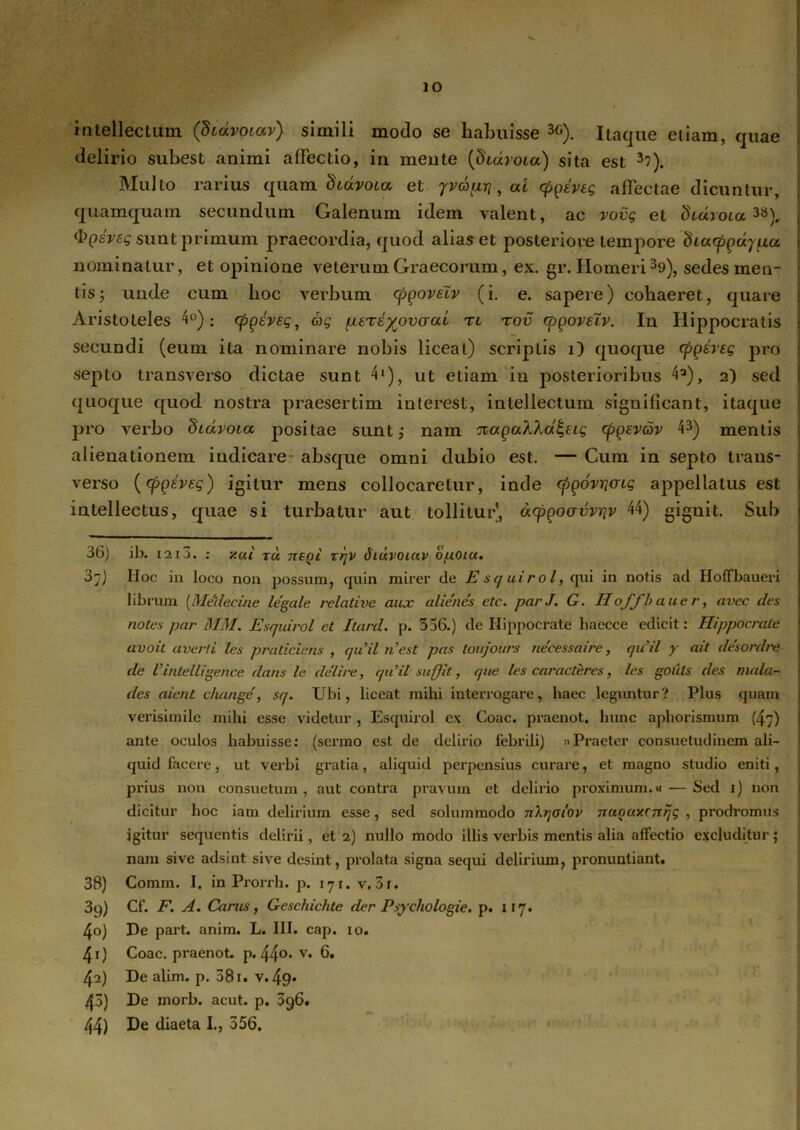 IO intellectum (Stdvotav) simili modo se habuisse 3G). Itaque etiam, quae delirio subest animi affectio, in mente (dcarota) sita est 3?). Multo rarius quam diavoitx et yvdixTj, ai cpgevtg affectae dicuntur, quamquam secundum Galenum idem valent, ac vovg et didroia, 38), ipgsveg sunt primum praecordia, quod alias et posteriore tempore diatpgdypa nominatur, et opinione veterum Graecorum, ex. gr. Homeri 39), sedes men- tis j unde cum hoc verbum cpgovelv (i. e. sapere) cohaeret, quare Aristoteles 4°): tpgeveg, ag (xere^ovcrui tl tov cpgovelv. In Hippocratis secundi (eum ita nominare nobis liceat) scriptis i) quoque cpgeveg pro septo transverso dictae sunt 4'), ut etiam in posterioribus 4a), 2) sed quoque quod nostra praesertim interest, intellectum significant, itaque pro verbo diavoia positae sunt; nam ■JiagaXXa^ug cpgevav 43) mentis alienationem indicare- absque omni dubio est. — Cum in septo trans- verso (cpgeveg) igitur mens collocaretur, inde cfigovrjaig appellatus est intellectus, quae si turbatur aut tollitur, acpgoavvriv 44) gignit. Sub I —* . ■ . 1 36) ib. 1213. : y.ui tu negi rrjv Siuvoiuv o/uoiu. 37) IIoc in loco nou possum, quin mirer de E sq uirol, qui in notis ad Holfbaueri librum [Medecine legale relative aux alienes ete. parJ. G. Iloffbauer, avec des notes par MM. Esquirol et Itard. p. 336.) de Hippocrate haecce edicit: Hippocrate avoit averti les praticiens , quii n’est pas toujours necessaire, quii y ait desordre de Vintelligence dans le delire, quii suffit, que les carae teres, les goiits des mala- des aient change, sq. Ubi, liceat mihi interrogare, haec leguntur? Plus quam verisimile mihi esse videtur , Esquirol ex Coae, praenot, hunc aphorismum (47) ante oculos habuisse: (sermo est de delirio febrili) »Praeter consuetudinem ali- quid facere, ut verbi gratia, aliquid perpensius curare, et magno studio eniti, prius non consuetum, aut contra pravum et delirio proximum.« — Sed 1) non dicitur hoc iam delirium esse, sed solummodo nXrjotov Tiuouxcnijg , prodromus igitur sequentis delirii, et 2) nullo modo illis verbis mentis alia affectio excluditur; nam sive adsint sive desint, prolata signa sequi delirium, pronuntiant. 38) Comm. I. in Prorrh. p. 171. v. 3i. 3q) Cf. F. A. Carus, Geschichte der Psychologie. p. 117. 4o) De part. anim. L. III. cap. 10. 40 Coae, praenot. p. 44°* v* 6. 42) De alim. p. 381. v. 49* 43) De morb. acut. p. 3g6.