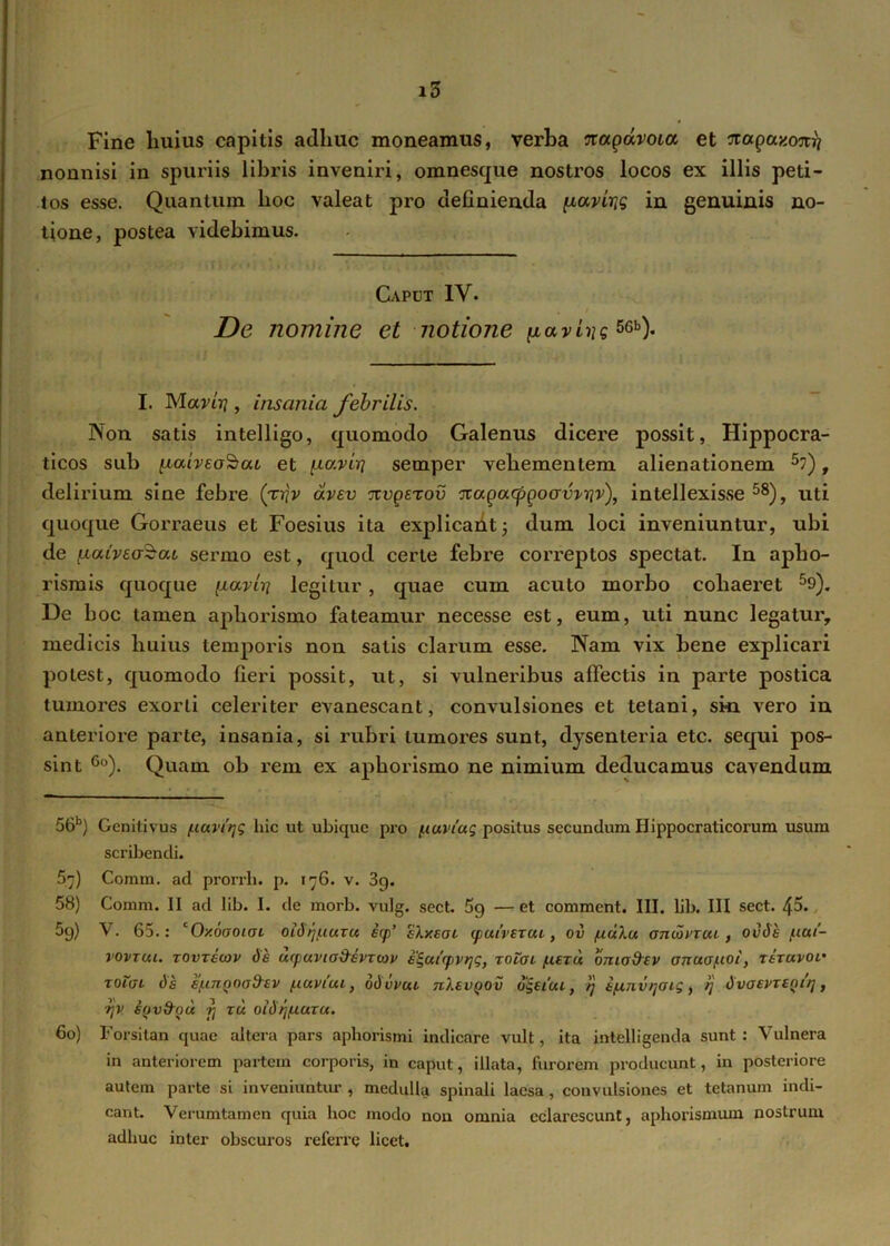 Fine huius capitis adhuc moneamus, verha ?ragavoia et 'Jtagay.oTtij nonnisi in spuriis libris inveniri, omnesque nostros locos ex illis peti- tos esse. Quantum hoc valeat pro definienda ixavirtg in genuinis no- tione, postea videbimus. Capot IV. De nomine et notione iiavLyg56b)- I. Mavirj, insania febrilis. Non satis intelligo, quomodo Galenus dicere possit, Hippocra- ticos sub ptaiveoScu et \.Lo.viri semper vehementem alienationem 5?), delirium sine febre (t-qv avev nvgsTov ivagacppoawrjv), intellexisse 58), uti quoque Gorraeus et Foesius ita explicant; dum loci inveniuntur, ubi de fxaivea^at sermo est, quod certe febre correptos spectat. In apho- rismis quoque ixarit] legitur, quae cum acuto morbo cohaeret 59). De hoc tamen apliorismo fateamur necesse est, eum, uti nunc legatur, medicis huius temporis non satis clarum esse. Nam vix bene explicari potest, quomodo fieri possit, ut, si vulneribus affectis in parte postica tumores exorti celeriter evanescant, convulsiones et tetani, sin vero in anteriore parte, insania, si rubri tumores sunt, dysenteria etc. sequi pos- sint 6o). Quam ob rem ex aphorismo ne nimium deducamus cavendum 56b) Genitivus /uuviqg hic ut ubique pro tuaviag positus secundum Hippocraticorum usum scribendi. 57) Comm. ad prorrh. p. 176. v. 39. 58) Comm. II ad lib. I. de morb. vulg. sect. 5g —et comment. III. lib. III sect. 45« 59) V. 65.: cO/.oaoiaL oidrjuuzu icp‘ sly.sai (paiveTou, oi> /udlu otkxjvtcu , ovdh /.tai- rovTui. zovrecav de wpuvio&svTwv e^airpvrjg, rotai /.ceru oma&ev onua/uoi, rtravoi' toigl de e/unyoafrev /.icxviui, dd vpui nXevgov dgeicu, /j i/iinv>]Oig, rj dvaevreQtrj, rjV SQvfrou rj tu oidrj/uuTU. 60) Forsitan quae altera pars aphorismi indicare vult, ita intelligenda sunt : Vulnera in anteriorem partem corporis, in caput, illata, furorem producunt, in posteriore autem parte si inveniuntur , medulla spinali laesa, convulsiones et tetanum indi- cant. Verumtamen quia hoc modo non omnia eclarescunt, aphorismum nostrum adhuc inter obscuros referre licet.