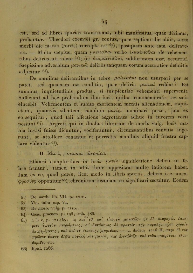 est, sed ad libros spurios transeamus, ubi manifestius, quae diximus, probantur. Theodori exempli gr. coniux, quae septimo die obiit, sexto morbi die mania (paviri) correpta est 6l), postquam ante iam delirave- rat. — Multo saepius, quam paiveaSat verbo ixpalveafeat de vehemen- tibus deliriis uti solent (et vjtopaivEaSrai, subfuriosum esse, occurrit). Saepissime adverbium pavixcSg deliriis tanquam eorum accuratior definitio adjicitur 63). De omnibus delirantibus in febre palvta^at non usurpari per se patet, sed quaenam est conditio, quae deliria pavixd reddat? Est summus inquietudinis gradus , si insipientiae vehementi supervenit. Sufficiant ad hoc probandum duo loci, quibus commemoratis res salis elucebit. Vehementem et subito exorientem mentis alienationem, inqui- etam , quamvis silentem, nondum pavi^v nominari posse, jam ex eo sequitur, quod tali affectione aegrotantes adhuc in furorem verti possunt 6-i). Aegroti qui in duobus librorum de morb. vulg. locis ma- nia invasi fuisse dicuntur, vociferantur, circumstantibus convitia inge- runt , se attollere conantur et porrectis manibus aliquid frustra cap- tare videntur 65). II. Maviri, insania chronica. Etiamsi compluribus in locis paviri significatione delirii in fe- bre fruilur, tamen in aliis huic oppositam multo latiorem habet. Jam ex eo, quod paviri, licet modo in libris spuriis, delirio i. e. xaga- cpqoorvvrj opponitur66), chronicam insaniam ea significari sequitur. Eodem 61) 62) 63) 64) 65) 66) De mori), lib. VII. p. 1216. Vid. infra cap. VI. De morb. vulg. p. 1210. Coae, praenot. p. 195, aph. 486. 1. 1. c. p. 1210 G.: uj xca y.ui eixoarfj puvixcog. ijv ds xexpuycog snui~ qslv ecovxdv neiQorpsvog, ov Svvupevotg dk XQureZv tijg y.sq>u?.ijg xrtai ytQoiv enoQsyopevog , y.ui dei tl Siuxevijg ^/joevcov. — 2. ibidem 1216 II. neqi dt rov ngcoxov vnvov diipu y.ui pavifj, y.ui uvey.u&i^s xui xolai naqovaiv eXoi- SoqbZxo etc. Epist. 1286.
