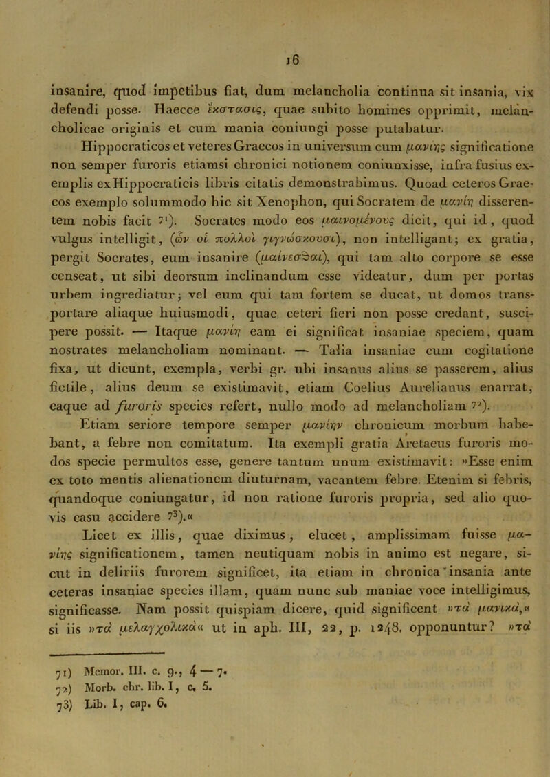 j6 insanire, quod impetibus fiat, dum melancholia continua sit insania, vix defendi posse. Haecce fWraais, quae subito homines opprimit, melan- cholicae originis et cum mania coniungi posse putabatur. Hippocraticos et veteres Graecos in universum cum fxavirjt; significatione non semper furoris etiamsi chronici notionem coniunxisse, infra fusius ex- emplis ex Hippocraticis libris citatis demonstrabimus. Quoad ceteros Grae- cos exemplo solummodo hic sit Xenophon, qui Socratem de [xc/.viri disseren- tem nobis facit 7‘). Socrates modo eos [xatvouevovg dicit, qui id, quod vulgus intelligit, (av oi Tro/Uot ycyvdoxovcrL), non intelliganl; ex gratia, pergit Socrates, eum insanire QlalveoSai), qui tam alto corpore se esse censeat, ut sibi deorsum inclinandum esse videatur, dum per portas urbem ingrediatur; vel eum qui tam fortem se ducat, ut domos trans- j>ortare aliaque liuiusmodi, quae ceteri fieri non posse credant, susci- pere possit. — Itaque [xaviri eam ei significat insaniae speciem, quam nostrates melancholiam nominant. — Talia insaniae cum cogitatione fixa, ut dicunt, exempla, verbi gr. ubi insanus alius se passerem, alius fictile, alius deum se existimavit, etiam Coelius Aureliauus enarrat, eaque ad furoris species refert, nullo modo ad melancholiam ?2). Etiam seriore tempore semper /lavtiqv chronicum morbum habe- bant, a febre non comitatum. Ita exempli gratia Aretaeus furoris mo- dos specie permultos esse, genere tantum unum existimavit: »Esse enim ex toto mentis alienationem diuturnam, vacantem febre. Etenim si febris, quandoque coniungatur, id non ratione furoris propria, sed alio quo- vis casu accidere ?3).« Licet ex illis, quae diximus, elucet, amplissimam fuisse {la- virig significationem, tamen neutiquam nobis in animo est negare, si- cut in deliriis furorem significet, ita etiam in chronica' insania ante ceteras insaniae species illam, quam nunc sub maniae voce intelligimus, significasse. Nam possit quispiam dicere, quid significent «toc \iarud^ si iis »toc' \xzlay^olud* ut in apii. III, 22, p. 1248. opponuntur? »rd 71) Memor. III. c. 9., 4 — 7* 72) Morb. chr. lib. I, c* 5.