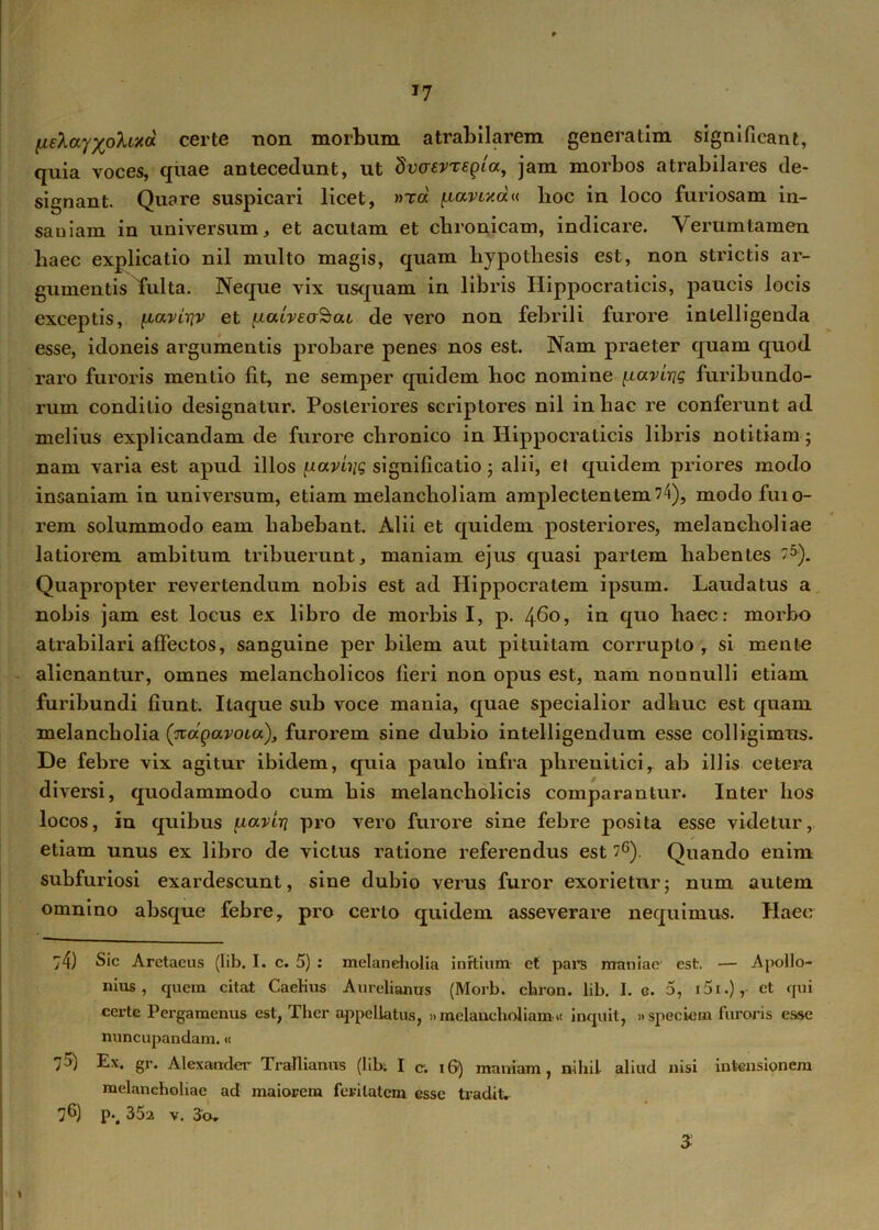 J7 HeXayxohixd certe non morbum atrabilarem generatim significant, quia voces, quae antecedunt, ut dvaevregia, jam morbos atrabilares de- signant. Quare suspicari licet, »ta ^larixdu lioc in loco furiosam in- saniam in universum, et acutam et chronicam, indicare. Verumtamen haec explicatio nil multo magis, quam hypolliesis est, non strictis ar- gumentis fulta. Neque vix usquam in libris Hippocraticis, paucis locis exceptis, {laviriv et uaiveaScu de vero non febrili furore intelligenda esse, idoneis argumentis probare penes nos est. Nam praeter quam quod raro furoris mentio fit, ne semper quidem hoc nomine [.lavirig furibundo- rum conditio designatur. Posteriores scriptores nil in hac re conferunt ad melius explicandam de furore chronico in Hippocraticis libris notitiam; nam varia est apud illos ^aviiig significatio; alii, el quidem priores modo insaniam in universum, etiam melancholiam amplectentem74), modo fuio- rem solummodo eam habebant. Alii et quidem posteriores, melancholiae latiorem ambitum tribuerunt, maniam ejus quasi pariem habentes 5). Quapropter revertendum nobis est ad Hippocratem ipsum. Laudatus a nobis jam est locus ex libro de morbis I, p. 460 j cfuo haec: morbo atrabilari affectos, sanguine per bilem aut pituitam corrupto, si mente alienantur, omnes melancholicos fieri non opus est, nam nonnulli etiam furibundi fiunt. Itaque sub voce mania, quae specialior adhuc est quam melancholia ('napavoia), furorem sine dubio intelligendum esse colligimus. De febre vix agitur ibidem, quia paulo infra phrenitici, ab illis cetera diversi, quodammodo cum his melancholicis comparantur. Inter hos locos, in quibus paviri pro vero furore sine febre posita esse videtur, etiam unus ex libro de vicius ratione referendus est ?6). Quando enim subfuriosi exardescunt, sine dubio verus furor exorietur; num autem omnino absque febre, pro certo quidem asseverare nequimus. Haec :4) Sic Aretaeus (lib. I. c. 5) : melancholia initium ct pars maniae est. — Apollo- nius , quem citat Caelius Aurelianus (Morb. ebron. lib. I. c. 5, 151.), et qui certe Pergamenus est, Tlier appellatus, »melancholiam» inquit, » speciem furoris esse nuncupandam.« 7$) Ex. gr. Alexander Trallianus (lib. I c. i&) maniam, nihil aliud nisi intensionem melancholiae ad maiorem feritatem esse tradit. 76) p.. 352 v. 3'Or