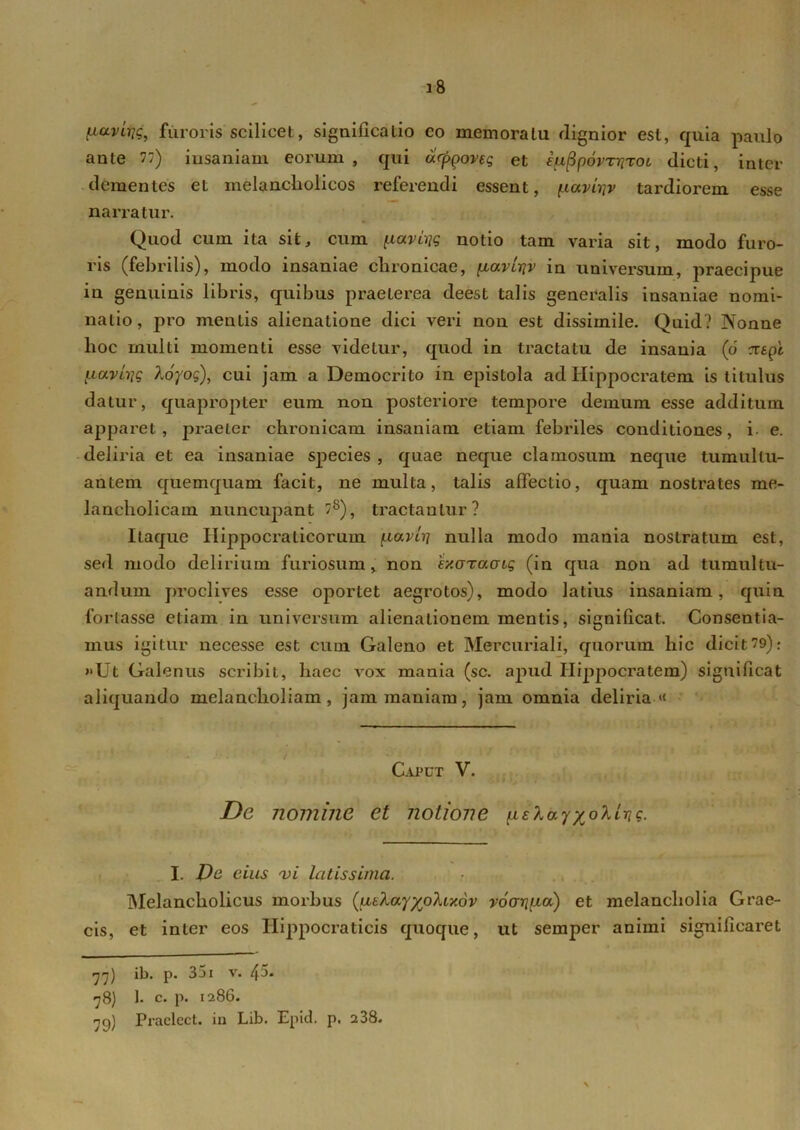 ^civirjg, furoris scilicet, significatio co memoratu dignior est, quia paulo ante n) insaniam eorum, qui drppoveg et iuppovrriTOL dicti, inter dementes et melancholicos referendi essent, fxaviijv tardiorem esse narratur. Quod cum ita sit, cum ^aviijg notio tam varia sit, modo furo- ris (febrilis), modo insaniae chronicae, pcaviriv in universum, praecipue in genuinis libris, quibus praeterea deest talis generalis insaniae nomi- natio, pro mentis alienatione dici veri non est dissimile. Quid? Nonne hoc multi momenti esse videtur, quod in tractatu de insania (6 cztpi ixavhjg koyog), cui jam a Democrito in epistola ad Hippocratem is titulus datur, quapropter eum non posteriore tempore demum esse additum apparet, praeter chronicam insaniam etiam febriles conditiones, i e. deliria et ea insaniae species , quae neque clamosum neque tumultu- antem quemquam facit, ne multa, talis affectio, quam nostrates me- lancholicam nuncupant /8), tractantur? Itaque Ilippocraticorum (xavcrj nulla modo mania nostratum est, sed modo delirium furiosum, non 'ey.GTaaiq (in qua non ad tumultu- andum proclives esse oportet aegrotos), modo latius insaniam, quin fortasse etiam in universum alienaLionem mentis, significat. Consentia- mus igitur necesse est cum Galeno et Mercuriali, quorum hic dicit9): »Ut Galenus scribit, haec vox mania (sc. apud Hippocratem) significat aliquando melancholiam, jam maniam, jam omnia deliria•« Caput V. De nomine et notione p.£layx°lLric. I. Dc cius 'vi latissima. Melancholicus morbus (utlayyjo}.ixdv voariiia) et melancholia Grae- cis, et inter eos Iiippocraticis quoque, ut sernper animi significaret 77) ib. p. 351 v. 45* 78) 1. c. p. 1286. 79) Praelect. ia Lib. Epid. p. 2 38. N