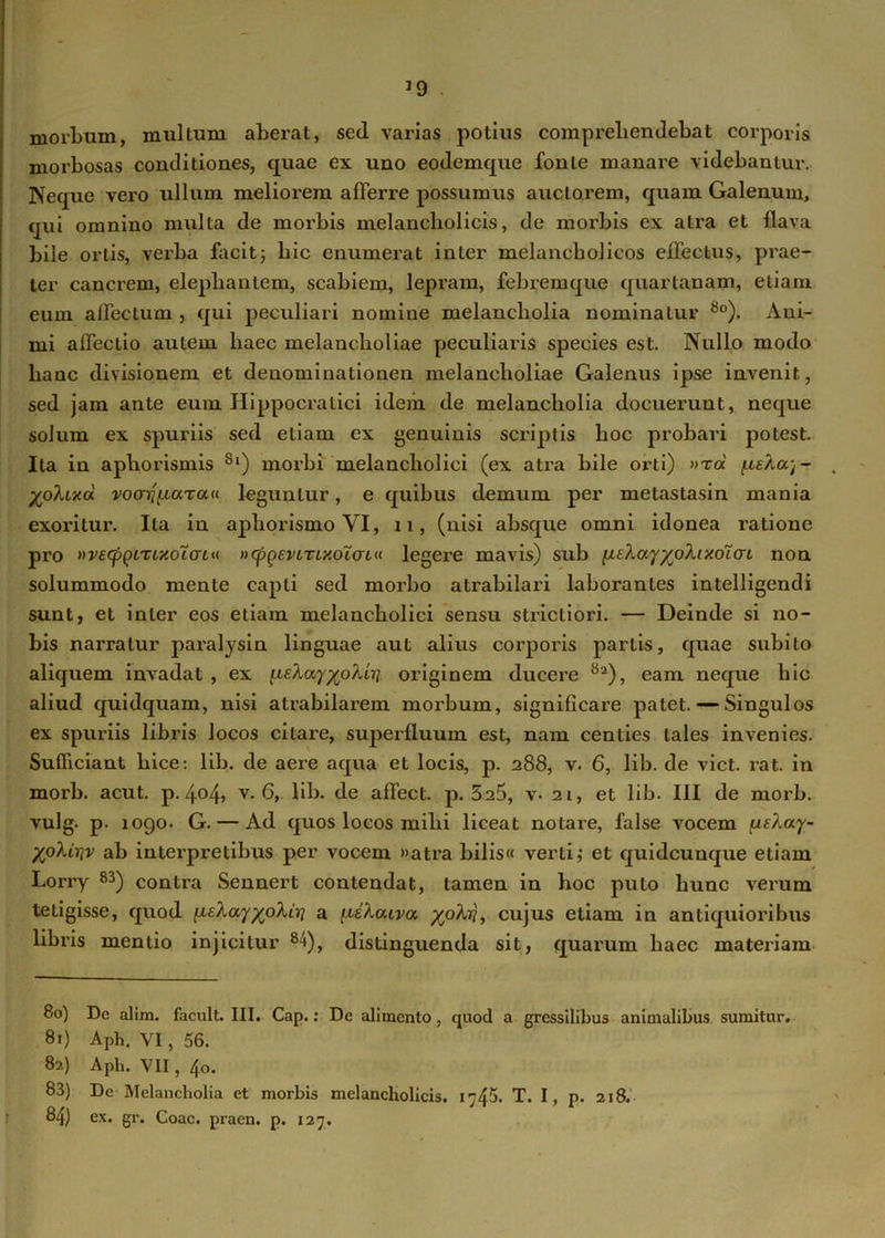 39 morbum, mullum aberat, sed varias potius comprehendebat corporis morbosas conditiones, quae ex uno eodemque fonie manare videbantur. Neque vero ullum meliorem afferre possumus auctorem, quam Galenum, qui omnino multa de morbis melancholicis, de morbis ex atra et flava bile ortis, verba facit; hic enumerat inter melancholicos effectus, prae- ter canerem, elephantem, scabiem, lepram, febremque quartanam, etiam eum affectum , qui peculiari nomiue melancholia nominatur 8o). Ani- mi affectio autem haec melancholiae peculiaris species est. Nullo modo liaac divisionem et denominationen melancholiae Galenus ipse invenit, sed jam ante eum Hippocralici idem de melancholia docuerunt, neque solum ex spuriis sed etiam ex genuinis scriptis hoc probari potest. Ita in aphorismis 8|) morbi melancholici (ex atra bile orti) »rac /ue/loq- yo^Lxd vooTifiarau leguntur, e quibus demum per metastasin mania exoritur. Ita in aphorismo VI, 11, (nisi absque omni idonea ratione pro wetyQLTiKolcrui ncpgevLTLxoXaLu legere mavis) sub fXEXayyoXixoXai non solummodo mente capti sed morbo atrabilari laborantes intelligendi sunt, et inter eos etiam melancholici sensu strictiori. — Deinde si no- bis narratur paralysin linguae aut alius corporis partis, quae subito aliquem invadat , ex [^EXayyoXirj originem ducere 8a), eam neque hic aliud quidquam, nisi atrabilarem morbum, significare patet. — Singulos ex spuriis libris locos citare, superfluum est, nam centies tales invenies. Sufficiant hice: lib. de aere aqua et locis, p. 288, v. 6, lib. de viet. rat. in morb. acut. p. 404, v* 6, lib. de affect. p. 5a5, v- 21, et lib. III de morb. vulg. p. 1090. G. — Ad quos locos mihi liceat notare, false vocem /ufAocy- yoXiriv ab interpretibus per vocem »atra bilis« verti; et quideunque etiam Lorry 83) contra Sennert contendat, tamen in hoc puto hunc verum tetigisse, quod [leXayypXiri a [leXawa, yo/It?, cujus etiam in antiquioribus libris mentio injicitur 84), distinguenda sit, quarum haec materiam 80) Dc alim. facult. III. Cap.: De alimento , quod a gressilibus animalibus sumitur. 81) Aph. VI, 56. 82) Aph. VII, 40. 83) De Melancholia et morbis melancholicis. 1745. T. I, p. 218.