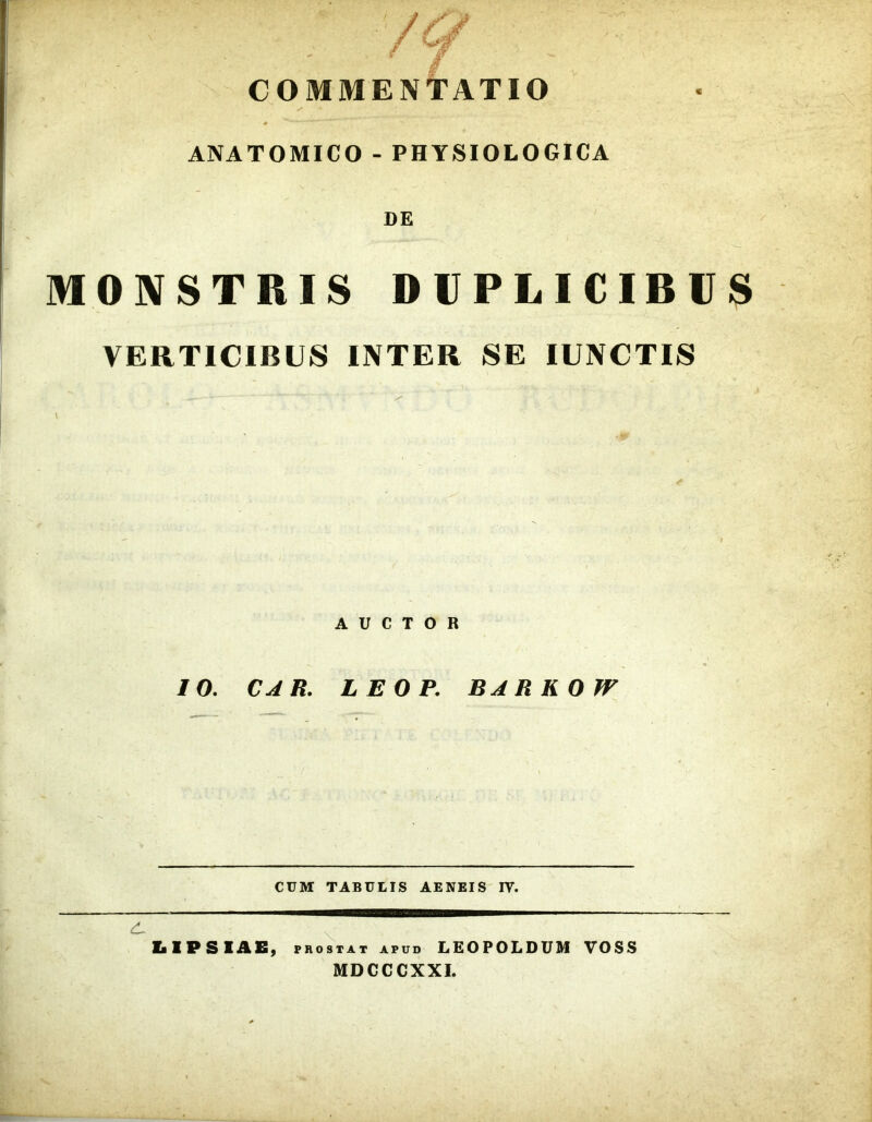 COMMENTATIO s ANATOMICO - PHYSIOLOGICA DE MONSTRIS DUPLICIBUS VERTICIBUS INTER SE IUNCTIS AUCTOR IO. CAR. LEOP. BARKOJV CUM TABULIS AENEIS IV. LIPSIAE, prostat apud LEOPOLDUM VOSS MDCCCXXI.