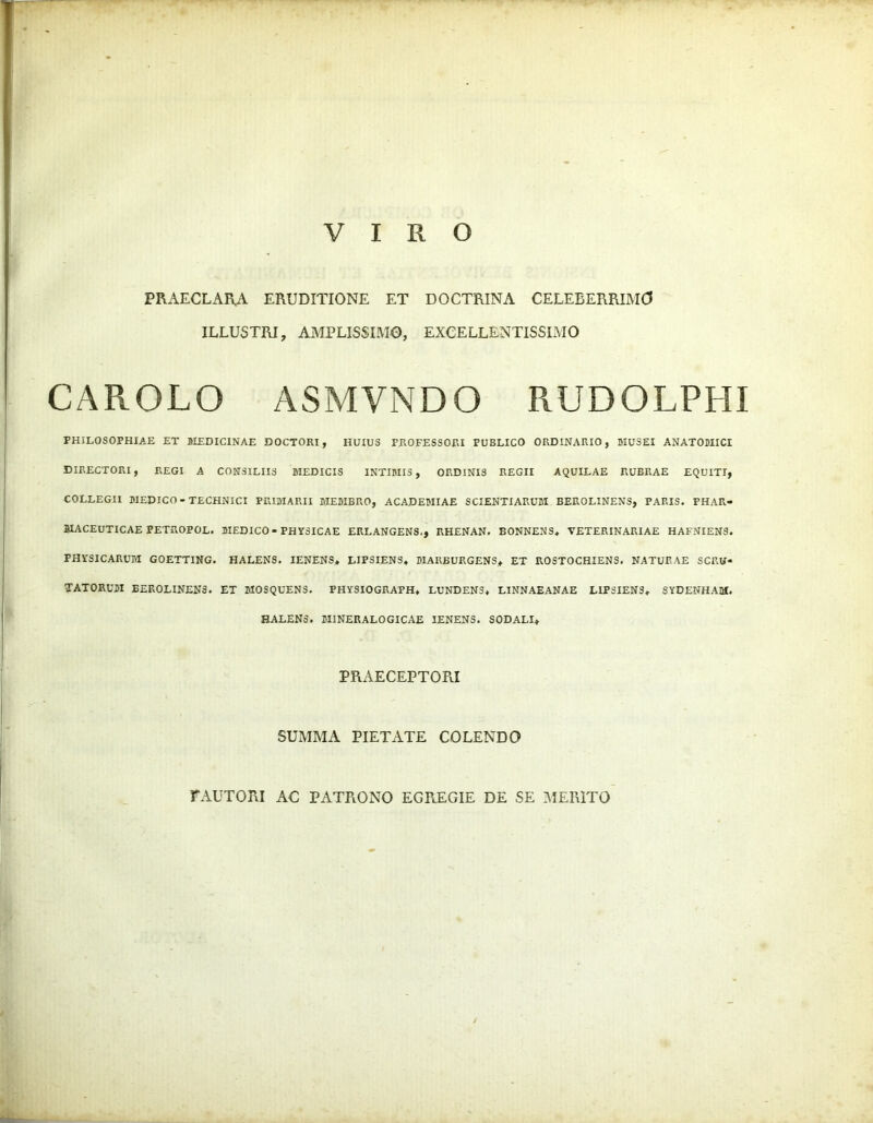 VIRO PRAECLARA ERUDITIONE ET DOCTRINA CELEBERRIMO ILLUSTRI, AMPLISSIMO, EXCELLENTISSIMO CAROLO ASMVNDO RUDOLPHI PHILOSOPHIAE ET MEDICINAE DOCTORI, HUIUS PROFESSORI PUBLICO ORDINARIO, MUSEI ANATOMICI DIRECTORI, REGI A CONSILIIS MEDICIS INTIMIS, ORDINIS REGII AQUILAE RUBRAE EQUITI, COLLEGII MEDICO-TECHNICI PRIMARII MEMBRO, ACADEMIAE SCIENTIARUM BEROLINENS, PARIS. PHAR- MACEUTICAE PETROPOL. MEDICO-PHYSICAE ERLANGENS., RHENAN. BONNENS* VETERINARIAE HAFNIENS. PHYSICARUM GOETTING. HALENS. IENENS* LIPSIENS* MARBURGENS* ET ROSTOCHIENS. NATURAE SCRU- TATORUM BEROLINENS. ET MOSQUENS. PHYSIOGRAPH* LUNDEN5* LINNAEANAE LIPSIENS* SYDENHAM. HALENS. MINERALOGICAE IENENS. SODALI* PRAECEPTORI SUMMA PIETATE COLENDO FAUTORI AC PATRONO EGREGIE DE SE MERITO