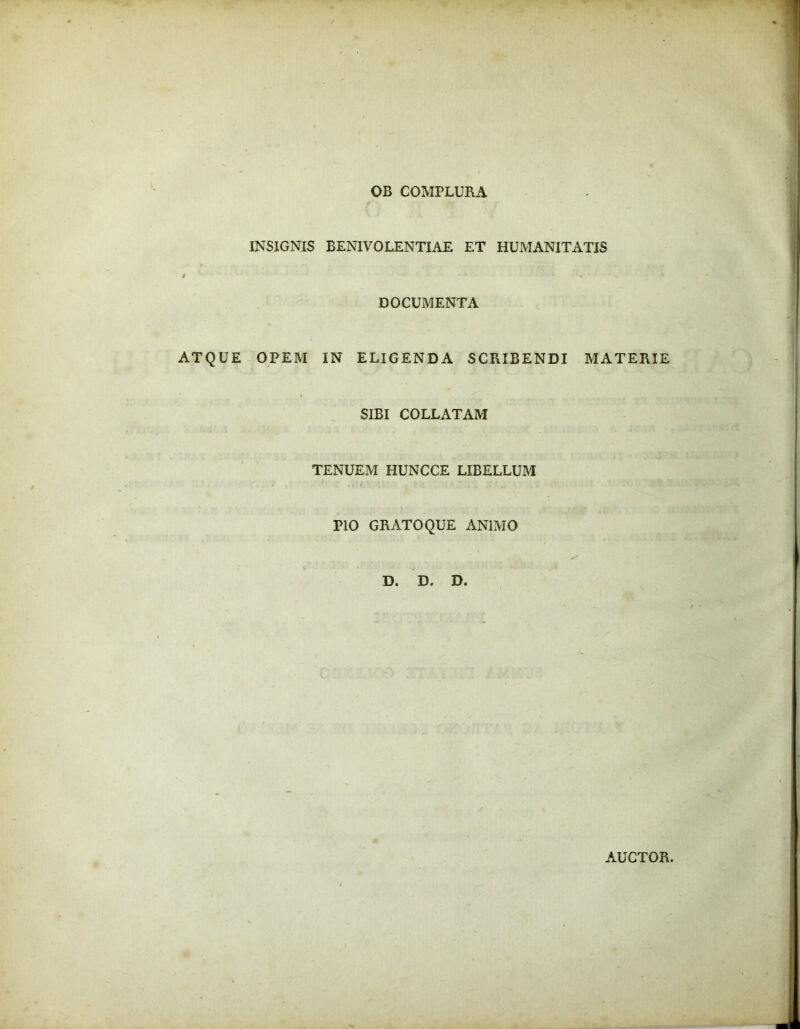OB COMPLURA INSIGNIS BENIVOLENTIAE ET HUMANITATIS i ‘ '« DOCUMENTA ATQUE OPEM IN ELIGENDA SCRIBENDI MATERIE SIBI COLLATAM TENUEM HUNCCE LIBELLUM PIO GRATO QUE ANIMO D. D. D. AUCTOR.