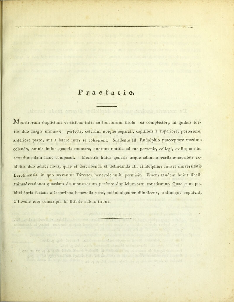 Praefatio» IVTonstrorum duplicium verticibus inter se iunctorum titulo ea complector, in quibus foe- tus cluo magis minus ve perfecti, ceterum ubique separati, capitibus a superiore, posteriore, anteriore parte, aut a latere inter se cohaerent. Suadente 111. Rudolphio praeceptore maxime colendo, omnia huius generis monstra, quorum notitia ad me pervenit, collegi, ex iisque dis- sertatiunculam hanc composui. Monstris huius generis usque adhuc a variis auctoribus ex- hibitis duo adieci nova, quae et describenda et delineanda 111. Rudolphius musei universitatis Berolinensis, in quo servantur Director benevole mihi permisit. Finem tandem huius libelli animadversiones quaedam de monstrorum perfecte duplicium ortu constituunt. Quae cum pu- blici iuris faciam a lectoribus benevolis peto, ut indulgenter diiudicent, animoque reputent, a iuvene esse conscripta in litteris adhuc tirone.