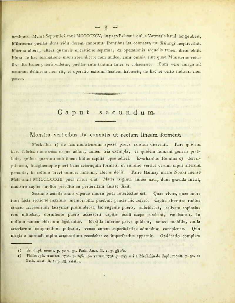 venimus. Mense Septembri anni MCCCCXCV, inpagoBristant qui a Vormatia haud longe abest, Miinsterus puellas duas vidit decem armorum, frontibus ita connatas, ut disiungi nequiverint. Mortua altera, altera quamvis operatione separata, ex operationis sequelis tamen diem obiit. Plura de hac formatione monstrosa dicere non audeo, cum omnia sint quae Miinsterus retu- lit. Ex icone patere videtur, puellas cute tantum inter se cohaesisse. Cum vero imago aci naturam delineata non sit, et operatio exitum letalem habuerit, de hac re certo iudicari non potest. Caput secundum. Monstra verticibus ita connatis ut rectam lineam forment* Mccltelius i) de hac monstrorum specie pauca tantum disseruit. Rara quidem haec fabrica monstrosa usque adhuc, tamen tria exempla, ea quidem humani generis prae- buit, quibus quartum sub finem huius capitis ipse adieci. Everhardus Hornius 2) descri- ptionem, imaginemque pueri bene ceteroquin formati, in summo vertice verum caput alterum gerentis, in collum brevi tumore finitum, abiens dedit. Patre Hannay matre Noohi mense Maii anni MHCCLXXXIII puer natus erat. Mater triginta ^nnos nata, dum gravida fuerit, monstro capite duplice praedito se perterritam fuisse dixit. Secundo aetatis anno viperae morsu puer interfectus est. Quae vivus, quae mor- tuus facta sectione maxime memorabilia praebuit paucis hic refero. Capite alterutro rudius attacto accessorium lacrymas profundebat, lac sugente puero, subridebat, salivam copiosio- A rem mittebat, dormiente puero accessorii capitis oculi saepe patebant, rotabantur, in nullum tamen obiectum figebantur. Maxilla inferior parva quidem, tamen mobilis, nulla ♦ arteriarum temporalium pulsatio, venae autem superficiariae admodum conspicuae. Quo magis a normali capite accessorium recedebat eo imperfectius apparuit. Ossificatio completa l) de. dupl. monst. p. 90 u. 91. Path. Anat. B, 2. p. 58-60. a) Pliilosoph. transact. 1790. p. 296. non verum 1791, p. 299. uti a Mechelio de dupl, monSt. p. 90, et Patii, Anat. 13, 2, p. 53. citatur.