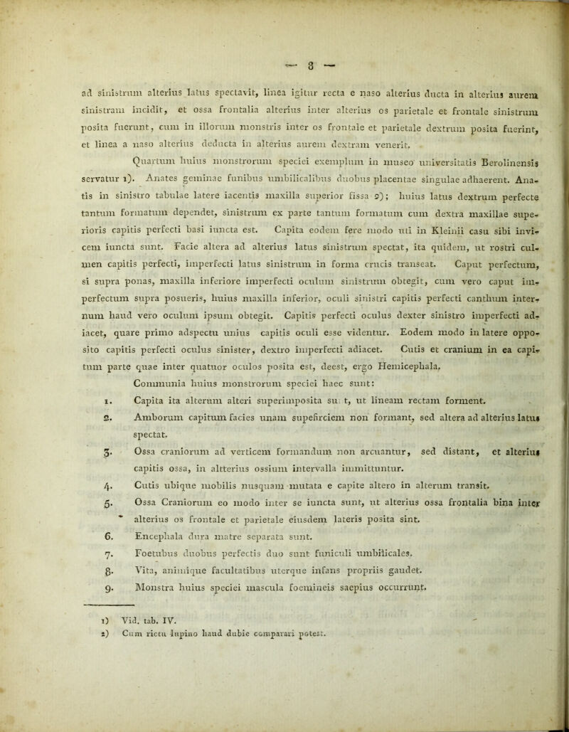 ad sinistrum alterius latus spectavit, linea igitur recta e naso alterius ducta in alterius aurem sinistram incidit, et ossa frontalia alterius inter alterius os parietale et frontale sinistrum posita fuerunt, cum in illorum monstris inter os frontale et parietale dextrum posita fuerint, et linea a naso alterius deducta in alterius aurem dextram venerit, Quartum huius monstrorum speciei exemplum in museo universitatis Berolinensis servatur i). Anates geminae funibus umbilicalibus duobus placentae singulae adhaerent. Ana- tis in sinistro tabulae latere iacentis maxilla superior fissa 2); huius latus dextrum perfecte tantum formatum dependet, sinistrum ex parte tantum formatum cum dextra maxillae supe- rioris capitis perfecti basi iuncta est. Capita eodem fere modo uti in Kleinii casu sibi invi- cem iuncta sunt. Facie altera ad alterius latus sinistrum spectat, ita quidem, ut rostri cul- men capitis perfecti, imperfecti latus sinistrum in forma crucis transeat. Caput perfectum, si supra ponas, maxilla inferiore imperfecti oculum sinistrum obtegit, cum vero caput im- perfectum supra posueris, huius maxilla inferior, oculi sinistri capitis perfecti canthum inter- num liaud vero oculum ipsum obtegit. Capitis perfecti oculus dexter sinistro imperfecti ad- iacet, quare primo adspectu unius capitis oculi esse videntur. Eodem modo in latere oppo- sito capitis perfecti oculus sinister, dextro imperfecti adiacet. Cutis et cranium in ea capi- tum parte quae inter quatuor oculos -posita est, deest, ergo Hemicephala, Communia huius monstrorum speciei haec sunt: 1. Capita ita alterum alteri superimposita su t, ut lineam rectam forment. 2. Amborum capitum facies unam supefirciem non formant, sed altera ad alterius latu» spectat. 3. Ossa craniorum ad verticem formandum non arcuantur, sed distant, et alteriui capitis ossa, in altterius ossium intervalla immittuntur. 4. Cutis ubique mobilis nusquam mutata e capite altero in alterum transit. 5. Ossa Craniorum eo modo inter se iuncta sunt, ut alterius ossa frontalia bina intcy alterius os frontale et parietale eiusdem lateris posita sint. 6. Encephala dura matre separata sunt. 7. Foetubus duobus perfectis duo sunt funiculi umbilicales. 8- V ita, animique facultatibus uterque infans propriis gaudet. 9. Monstra huius speciei mascula foemineis saepius occurrunt. 1) Yid. tab. IV. t) Cum rictu lupino haud dubie comparari pGtest.
