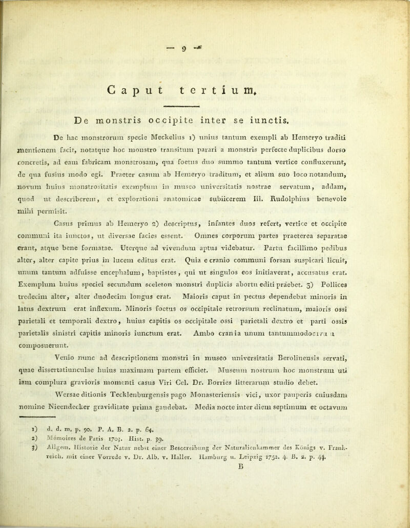 Caput tertium* De monstris occipite inter se iunctis. De hac monstrorum specie Meckelius i) unius tantum exempli ab Hemeryo traditi mentionem facit, notatque hoc monstro transitum parari a monstris perfecte duplicibus dorso concretis, ad eam fabricam monstrosam, qua foetus duo summo tantum vertice confluxerunt, de qua fusius modo egi. Praeter casum ab Hemeryo traditum, et alium suo loco notandum, novum huius monstrositatis exemplum in museo universitatis nostrae servatum, addam, quod ut describerem, et explorationi anatomicae subiicerem IU. Rudolphius benevole mihi permisit. Casus primus ab Hemeryo 2) descriptus, infantes duos refert, vertice et occipite communi ita iunctos, ut diversae facies essent. Omnes corporum partes praeterea separatae erant, atque bene formatae. Uterque ad vivendum aptus videbatur. Partu facillimo pedibus alter, alter capite prius in lucem editus erat. Quia e cranio communi forsan suspicari licuit, unum tantum adfuisse encephalum, baptistes , qui ut singulos eos initiaverat, accusatus erat. Exemplum huius speciei secundum sceleton monstri duplicis abortu editi praebet. 3) Pollices tredecim alter, alter duodecim longus erat. Maioris caput in pectus dependebat minoris in latus dextrum erat inflexum. Minoris foetus os occipitale retrorsum reclinatum, maioris ossi parietali et temporali dextro, huius capitis os occipitale ossi parietali dextro et parti ossis parietalis sinistri capitis minoris iunctum erat. Ambo crania unum tantummodocivu u composuerunt. Venio nunc ad descriptionem monstri in museo universitatis Berolinensis servati, quae dissertatiunculae huius maximam partem efficiet. Museum nostrum hoc monstrum uti iam complura gravioris momenti casus Viri Cei. Dr. Borries litterarum studio debet. Wersae ditionis Tecklenburgensis pago Monasteriensis vici, uxor pauperis cuiusdam nomine Nieendeclter graviditate prima gaudebat. Media nocte inter diem septimum et octavum 1) d. d. m, p. 90, P. A. B. 2. p. 64. 2) Memoives de Paris 1705. Iiist. p. 39. 3) Allgem. Historie der Natur nebst einer Besccreibung der Naturalienkammer des Ktinigs v. Frank- reicli. mit einer Vorrede v. Dr. Alb. v. Haller. Ilainburg u. Leipzig 1752. 4- b, 2> P- 44* B