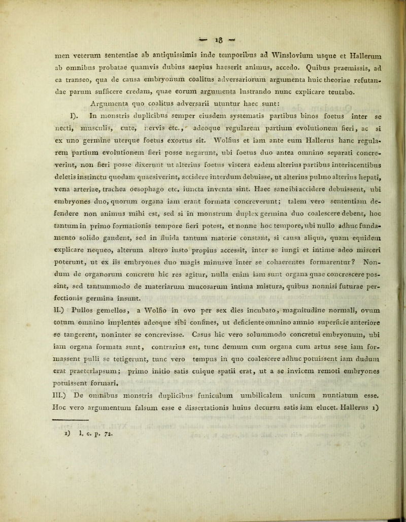 men veterum sententiae ab antiquissimis incle temporibus ad Winslovium usque et Hallerum ab onmibus probatae quamvis dubius saepius haeserit animus, accedo. Quibus praemissis, ad ea transeo, qua de causa embryonum coalitus adversariorum argumenta huic theoriae refutan- dae parum sufficere credam, quae eorum argumenta lustrando nunc explicare teutabo. Argumenta quo coalitus adversarii utuntur haec sunt: 1). In monstris duplicibus senrper eiusdem systematis partibus binos foetus inter se necti, musculis, cute, r.ervis etc., adeoque regularem partium evolutionem fieri, ac si ex uno germine uterque foetus exortus 6it. Wolfius et iam ante eum Hallerus hanc regula- rem partium evolutionem fieri posse negarunt, ubi foetus duo antea omnino separati concre- verint, non fieri posse dixerunt ut alterius foetus viscera eadem alterius partibus interiacentibus deletis instinctu quodam quaesiverint, accidere interdum debuisse, ut alterius pulmo alterius hepati, vena arteriae, trachea oesophago etc* iuncta inventa sint. Haec sane ibi accidere debuissent, ubi embryones duo, quorum organa iam erant formata concreverunt; talem vero sententiam de- fendere non animus mihi est, sed si in monstrum duplex germina duo coalescere debent, hoc tantum in primo formationis tempore fieri potest, et nonne hoc tempore, ubi nullo adhuc funda- mento solido gaudent, sed in fluida tantum materie constant, si causa aliqua, quam equidem explicare nequeo, alterum altero iusto propius accessit, inter se iungi et intime adeo misceri poterunt, ut ex iis embryones duo magis minusve inter se cohaerentes formarentur? Non- dum de organorum cona-etu hic res agitur, nulla enim iam sunt organa quae concrescere pos- sint, sed tantummodo de materiarum mucosarum intima mistura, quibus nonnisi futurae per- fectionis germina insunt. II. ) Pullos gemellos, a Wolfio in ovo per sex dies incubato, magnitudine normali, ovum totum omnino implentes adeoque sibi confines, ut deficiente omnino amnio superficie anteriore se tangerent, non inter se concrevisse. Casus hic vero solummodo concretui embryonum, ubi iam organa formata sunt, contrarius est, tunc demum cum organa cum artus sese iam for- massent pulli se tetigerunt, tunc vero tempus in quo coalescere adhuc potuissent iam dudum erat praeterlapsum; primo initio satis cuique spatii erat, ut a se invicem remoti embryones potuissent formari, III. ) De omnibus monstris duplicibus funiculum umbilicalem unicum nuntiatum esse. Hoc vero argumentum falsum esse e dissertationis huius decursu satis iam elucet. Hallerus i)
