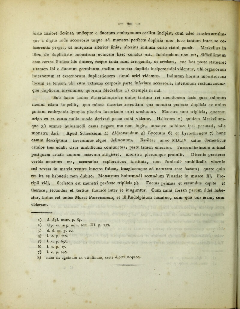 iusto maiore desinat, undeque e duorum embryonum coalitu incipiat, cum adeo sensim sensim- que a digito inde accessorio usque ad monstra perfecte duplicia uno loco tantum inter se co- haerentia pergat, ut nusquam alterius finis, alterius initium certo statui possit. Meckelius in libro de duplicitate monstrosa evincere haec conatus est. Infitiandum non est, difficillimum esse certos limites hic ducere, neque tanta sum arrogantia, ut credam, me hos posse statuere; attamen ibi e duorum germinum coalitu monstra duplicia incipere mihi videntur, ubi organorum internorum et externorum duplicationem simul oriri videmus. Infimum horum monstrorum locum ea tenent, ubi cum extrema corporis parte inferiore accessoria, intestinum rectum anum- que duplicem invenimus, quorum Meckelius i) exempla narrat. Sub finem huius dissertatiuqculae unius tantum rei mentionem facio quae animum meum etiam impellit, quo minu3 theoriae assentiam qua monstra perfecte duplicia ex unius tantum embryonis lympha plastica luxuriante oriri creduntur. Monstra sunt tiiplicia, quorum origo ex ea causa nullo modo derivari pOc.se mihi videtur. Hallerum a) quidem Meckelium- que 5) omnes buiusmodi casus negare me non fugit, attamen mihimet ipsi persuasi, talia monstra dari. Apud Schenkium 4) Aldrcvandum 5) Lycetum 6) et Lycosthcnem 7) hunc casum descriptum invenimus atque delineatum, Basileae anno MDLiV catus domesticus catulos tres edidit circa umbilicum coniunctos, partu tamen enecatos. Foecundissimum animal postquam aetatis annum octavum attigisset, monstra plerumque protulit. Disertis praeterea verbis notatum est, accuratius exploratione instituta, non funiculi- umbilicalis vinculo sed revera in matris ventre iunctos fuisse, imaginemque ad naturam esse factam; quare quin res ita se habuerit non dubito. Monstrum huiusmodi secundum Vinariae in museo III. Fro- ripii vidi. Sceleton est monstri perfecte triplicis 8). Foetus primus et secundus capite et thorace, secundus et tertius thorace inter se iunguntur. Cum mihi forsan parum fidei habe- atur, huius rei testes Musei Possessorem, et lll.RudoIphium nomino, cum <|uo una eram, cum viderem. 1) d. dpi. mstr. p. 6j, 2) Op. an. arg. min. tom, III. p. I2i. 3) d. d. m. p. 20. 4) 1. e. p. 120. 5) 1. c. p. 658. 6) 1. c. p. 17. 7) 1. c. p. 640. 8) num sit agninum an vitulinum, certe dicere nequeo.