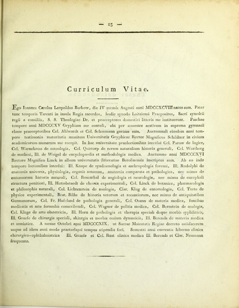 Curriculum Vitae, Ego Ioannes Csrolus Leopoldus Barkow, die IV mensis Augusti anni MDCCXCVTII natus sum. Pater tunc temporis Tarenti in insula Rugia sacerdos, hodie synodo Loitziensi Praepositus, Sacri synedrii regii a consiliis, S. S. Theologiae Dr. et praeceptores domestici litteris me instituerunt. Paschae tempore anni MDCCCXV Gryphiam me contuli, ubi per semestre aestivum in suprema gymnasii classe praeceptoribus Cei. Ahlwardt et Cei. Schoemann gavisus sum. Auctumnali eiusdem anni tem- pore testimonio maturitatis munitum Universitatis Gryphicae Rector Magnificus Schildner in civium academicorum munerum me recepit. In hac universitate praelectionibus interfui Cei. Parow de logice, Cei. Warnekross de osteologia, Cei. Quistorp de rerum naturalium historia generali, Cei. Wortberg de mathesi, 111. de Weigel de encyclopaedia et methodologia medica. Auctumno anni MDCCCXVI Rectore Magnifico Linck in album universitatis litterariae Berolinensis inscriptus sum. Ab eo inde tempore lectionibus interfui: 111. Knape de syndesmologia et anthropologia forensi, 111. Rudolphi de anatomia universa, physiologia, organis sensumn, anatomia comparata et pathologica, nec minus de entozoorum historia naturali, Cei. R.osenthal de angiologia et neurologia, nec minus de encephali structura penitiori, III. Hermbstaedt de chemia experimentali, Cei. Linck de botanice, pharmacologia et philosophia naturali, Cei. Lichtenstein de zoologia, Clar. Klug de entomologia, Cei. Turte de physice experimentali, Beat. Ruhs de historia veterum et recentiorum, nec minus de antiquitatibus Germanorum, Cei. Fr. Hufeland de pathologia generali, Cei. Osann de materia medica, fontibus medicatis et arte formidas conscribendi, Cei. Wagner de politia medica, Cei. Bernstein de acologia, Cei. Kluge de arte obstetricia, 111. Horn de pathologia et therapia speciali deque morbis syphiliticis, 111. Graefe de chirurgia speciali, akiurgia et morbis ossium dynamicis, 111. Berends de materia medica et semiotice. A mense Octobri anni MDCCCXIX. ut Sacrae Maiestatis Regiae decreto satisfacerem usque ad idem anni modo praeterlapsi tempus stipendia feci. Semestri anni currentis hiberno clinica chirurgico-ophthalmiatrica 111, Graefe et Cei. Rust clinica medica 111. Berends et Clar. Neuinann frequento.