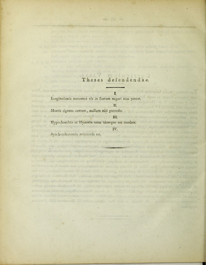 Theses defendendae I. Imaginationis maternae vis in foetum negari non potest. II. Mortis signum certum, nullum nisi putredo. III. Hypochondria et Hysteria unus idemque est morbus. IV. .Syncbondrotomia reiicienda est.