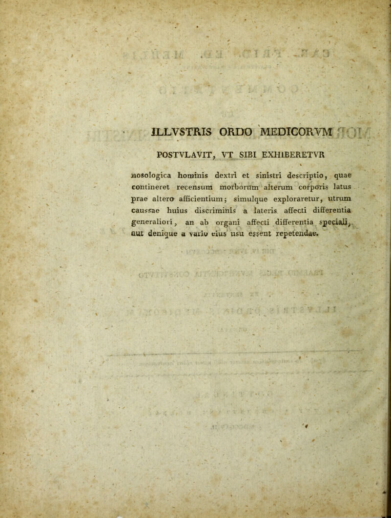 ILLVSTRIS ORDO MEDICOR^^TvI : f* POSTVLAVIT, VT SIBI JIXHIBERETVR i aiosologica hominis dextri et sinistri descriptio, quae contineret recensum morborum alterum corporis latus prae altera afficientiumj simulque exploraretur, utrum causs^ae huius discriminis a lateris affecti differentia generaliori, an ab organi affecti differentia speciali^, aut denique a vaiiu eius' usu essent repetendae. 4