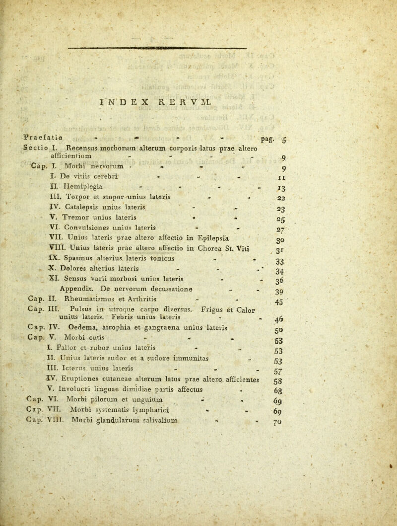 f IN’DEX RERV M. Praefatio . • Sectio I. Recensus morborum alterum corporis latus prae altero afficientium - - - ' - Cap. I. Morbi nervorum • « * I- De vitiis cerebri • - - II. Hemiplegia - - - III. Torpor et stupor mnius lateris IV. Catalepsis unius lateris - V. Tremor unius lateris • • VI. Convulsiones unius lateris VII. Unius lateris prae altero affectio in Epilepsia VIII. Unius lateris prae altero affectio in Chorea St. Viti IX. Spasmus alterius lateris tonicus - « X. Dolores alterius lateris - , XI. Sensus Varii morbosi unius lateris Appendix. De nervorum decussatione Cap. II, Rheumatismus et Arthihtis Cap. III. Pulsus in utroque carpo diversus. Frigus et Calor unius lateris. Febris unius lateris Cap. IV. Oedema, atrophia et gangraena unius lateris Cap. V. Morbi cutis » ^ . I. Pallor et rubor unius lateris II. Unius lateris sudor et a sudore immunitas III. Icterus unius lateris - - , IV. Eruptiones cutaneae alterum latus prae altero, afficientes V. Involucri linguae dimidiae partis affectus Cap, VI. Morbi pilorum et unguium Cap. VII. Morbi systematis lymphatici - Cap. VIII. Morbi glandularum salivalium pag. 5 9 9 ir 13 22 23 25 2? 30 . 3^ 33 ’ 34 - 36 39 45 ■ 46 50 53 53 53 57 58 68 69 69 70