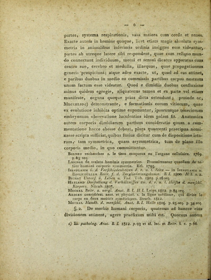 jpartes, systema respirationis, vasa maiora cum corde et renes. Exacte autem in homine quoque, licet etiam magis ahsoluta sym- metria in .animalibus inferioris ordinis insignes esse videantur, partes ab utroque latere sibi respondent, quae cum reliquo mun- do connectunt individuum, motui et sensui dicatus apparatus cum centro suo, cerebro et medulla, illaequae, quae propagationem generis ^prospiciunt; atque adeo exacte, ut, quod ad eas attinet, e paribus duobus in inedio eo commissis partibus corpus nostrum unum factum esse videatur. Quod e dimidiis duobus confluxisse minus quidem egregie, aliquatenus tamen et ex parte vel etiam manifeste, organa quoque prius dicta ostendunt,; proinde ac, Meckelioc) demonstrante, e formationis eorum vitiorum, quae ex evolutione inhibita optime exponuntur, ipsorum^que teneriorum embryonum observatione luculentius idem palam fit. Anatomica autem corporis dimidiarum partium consideratio quum . a com- mentatione hacce abesse debeat, plura quaerenti praecipua nomi- nasse scripta sufficiat, quibus fusius dicitur cum de dispositione ista- rum,' tam symmetrica, quam asyrametrica, tum de plano illo corporis medio, in quo committuntur. Bordeu recherches s. le tissu muqueux ou Torgane cellulaire. 1769. p.63 seq. Loschge <le sceleto hominis symmetrico. Praemittuntur quaedam de to-* tius humani corporis symmetria. Eri, 1795. IsENELAMM li. d. Verfclucdeu}:eitcTi d. r. u. l. Seite — in Isenfeamm u. PlOsen.muller Beitr. f. d. Zeigliedei ungskunst. B. I. 1300. H.'I. n.2. Bichat Unterf. ij. Leben u. Tod. Tub. ig02. p. l6seq. Heiland Darftellung d. Ferhdltnijfes zw. d. r. u. l. HdJfte d. menjchl. Kbrpers. Niirnb. I807. Meckel Beitr. z. vergL. Anat. B. L H I. Leipz. 1312. p. 34 seq. Ardieu considerat, anat. et physiol. s. la ligne mediane, qui divise le corps en deux moities symetriques, Strasb. 1312. Meckel Handh. d. menjchl. Anat^ B.I. Halle 131-5. p.25-seq. p. 34 seq. §.2. De morbis humani corporis, quatenus ad hancce eius divisionem attinent, agere praefixum mihi est. Quorum autem. c) Ei. patholog. Anat. B. L I8l2. p-93 et al, loc. et Beitr. 1. c. p.d6.