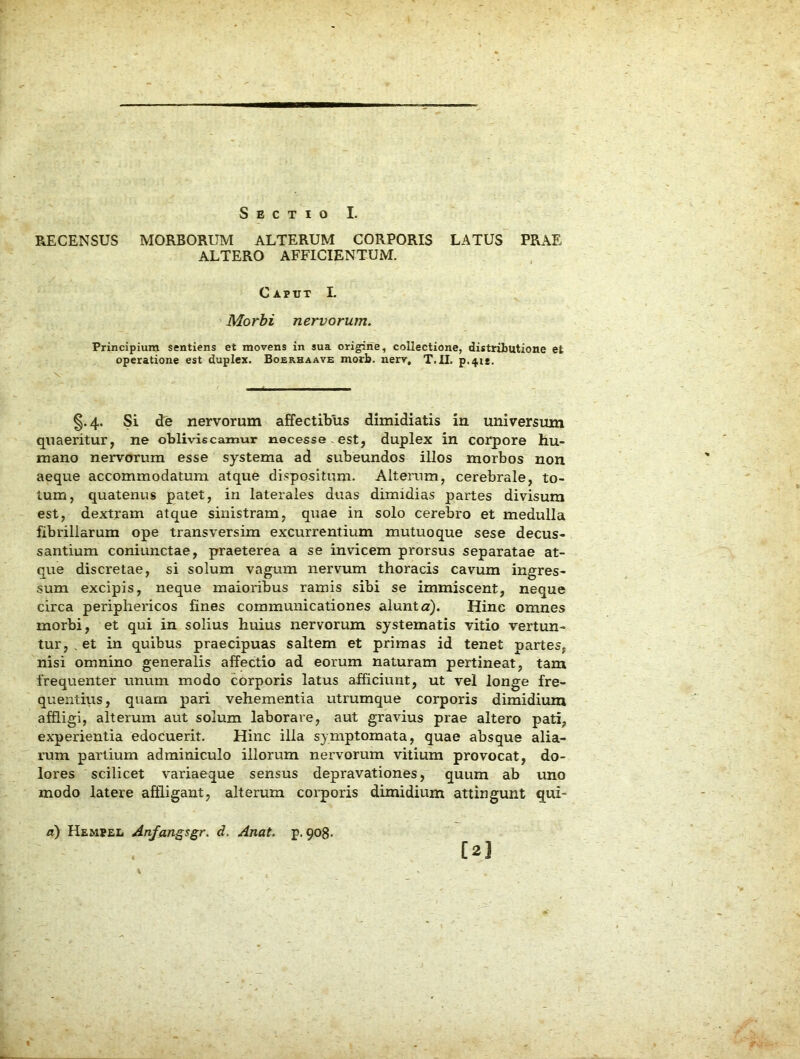 Sectio I. RECENSUS MORBORUM ALTERUM CORPORIS LATUS PRAE ALTERO AFFICIENTUM. Caput I. Morbi nervorum. Principium sentiens et movens in sua origine, collectione, distributione et operatione est duplex. Boerhaave morb. nerv, T.U. p.4ie. §.4. Si de nervorum affectibus dimidiatis in universum quaeritur, ne obliviscamur necesse - est, duplex in corpore hu- mano nervorum esse systema ad subeundos illos morbos non aeque accommodatum atque dispositum. Alterum, cerebrale, to- tum, quatenus patet, in laterales duas dimidias partes divisum est, dextram atque sinistram, quae in solo cerebro et medulla fibrillarum ope transversim excurrentium mutuoque sese decus- santium coniunctae, praeterea a se invicem prorsus separatae at- que discretae, si solum vagum nervum thoracis cavum ingres- sum excipis, neque maioribus ramis sibi se immiscent, neque circa periphericos fines communicationes alunt a). Hinc omnes morbi, et qui in solius huius nervorum systematis vitio vertun- tur, , et in quibus praecipuas saltem et primas id tenet partes, nisi omnino generalis affectio ad eorum naturam pertineat, tam frequenter unum modo corporis latus afficiunt, ut vel longe fre- quentius, quam pari vehementia utrumque corporis dimidium affligi, alterum aut solum laborare, aut gravius prae altero pati, experientia edocuerit. Hinc ilia symptomata, quae absque alia- rum partium adminiculo illorum nervorum vitium provocat, do- lores scilicet variaeque sensus depravationes, quum ab uno modo latere affligant, alterum corporis dimidium attingunt qui- a) Hemeel Anfangsgr. d. Anat. p. qog. [2l