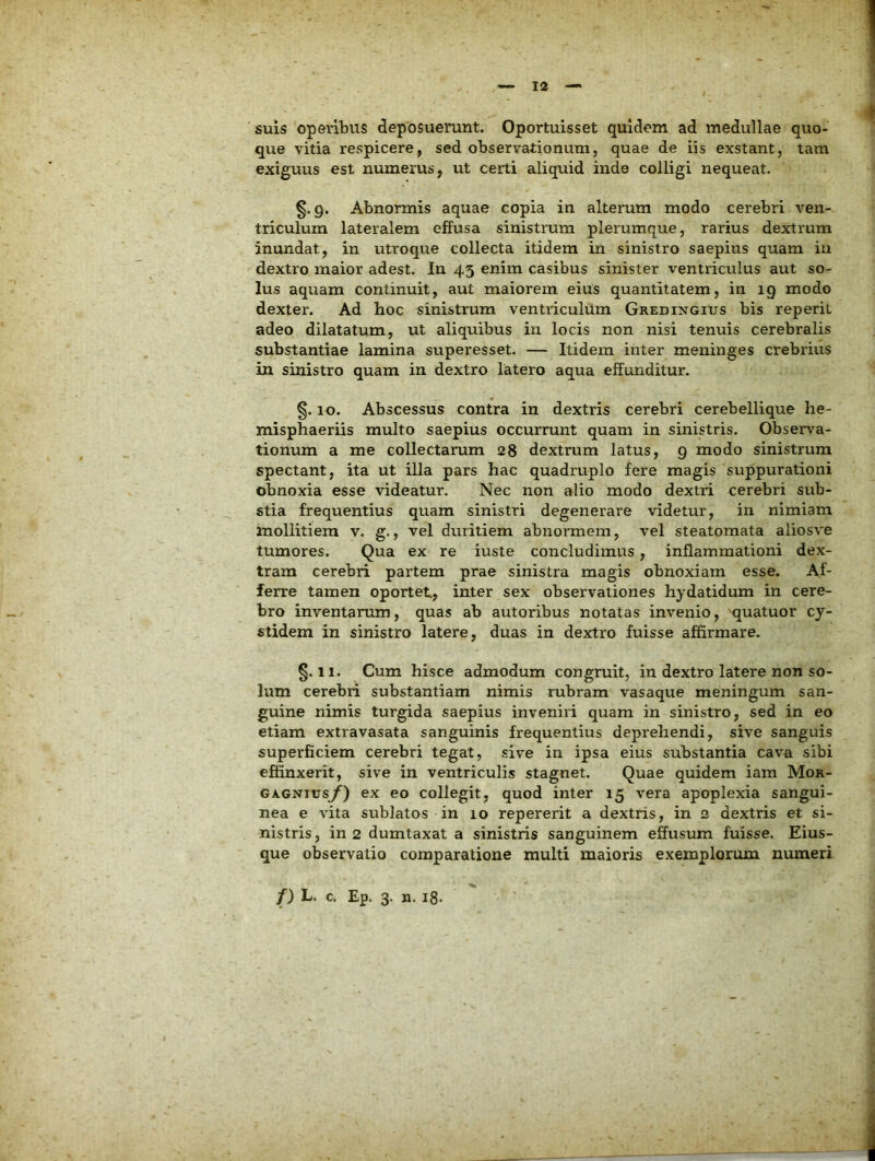 suis operibus deposuerunt. Oportuisset quidem ad medullae quo- que vitia respicere, sed observationum, quae de iis exstant, tam exiguus est numerus, ut certi aliquid inde colligi nequeat. 9. Abnormis aquae copia in alterum modo cerebri ven- triculum lateralem effusa sinistrum plerumque, rarius dextrum inundat, in utroque collecta itidem in sinistro saepius quam in dextro maior adest. In 43 enim casibus sinister ventriculus aut so- lus aquam continuit, aut maiorem eius quantitatem, in 19 modo dexter. Ad hoc sinistrum ventriculum Gredingius bis reperit adeo dilatatum, ut aliquibus in locis non nisi tenuis cerebralis substantiae lamina superesset. — Itidem inter meninges crebrius in sinistro quam in dextro latero aqua effunditur. §. 10. Abscessus contra in dextris cerebri cerebellique he- misphaeriis multo saepius occurrunt quam in sinistris. Observa- tionum a me collectarum 28 dextrum latus, 9 modo sinistrum spectant, ita ut illa pars hac quadruplo fere magis suppurationi obnoxia esse videatur. Nec non alio modo dextri cerebri sub- stia frequentius quam sinistri degenerare videtur, in nimiam mollitiem v. g., vel duritiem abnormem, vel steatomata aliosve tumores. Qua ex re iuste concludimus, inflammationi dex- tram cerebri partem prae sinistra magis obnoxiam esse. Af- ferre tamen oportet, inter sex observationes hydatidum in cere- bro inventarum, quas ab autoribus notatas invenio, quatuor cy- stidem in sinistro latere, duas in dextro fuisse affirmare. §.11. Cum hisce admodum congruit, in dextro latere non so- lum cerebri substantiam nimis rubram vasaque meningum san- guine nimis turgida saepius inveniri quam in sinistro, sed in eo etiam extravasata sanguinis frequentius deprehendi, sive sanguis superficiem cerebri tegat, sive in ipsa eius substantia cava sibi effinxerit, sive in ventriculis stagnet. Quae quidem iam Mor- GAGNTUsy) ex eo collegit, quod inter 15 vera apoplexia sangui- nea e vita sublatos in 10 repererit a dextris, in 2 dextris et si- nistris, in 2 dumtaxat a sinistris sanguinem effusum fuisse. Eius- que observatio comparatione multi maioris exemplorum numeri f) L. c. Ep. 3. n. ig.