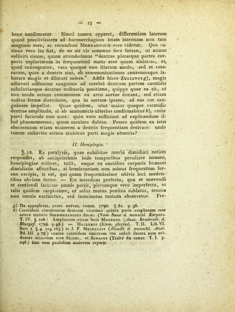 bene confirmatur. Simul tamen apparet, differentiam laterum quoad proclivitatem ad haemorrhagiam istam internam non tam magnam esse, ac secundum Morgagnium esse videtur. Qua ra- tione vero ita fiat, de eo ait vir summus fore forsan, ut minus solliciti simus, quum attenderimus “dextras plerasque partes cor- poris utplurimum in frequentiori motu esse quam sinistras, et, quod consequatur, vasa quoque non illarum modo, sed et cete- rarum, quae a dextris sint, ob communicationes consensusque la- borare magis et dilatari solere.” Addit hisce Zulianus^), magis adiuvari adfluxum sanguinis ad cerebri dextram partem carotidis subclaviaeque dextrae ordinaria positione, quippe quae ea sit, ut non modo ortum communem ex arcu aortae ducant, sed etiam eadem ferme directione, qua in aortam ipsam, ad eas cor san- guinem impellat. Quae quidem, utut maior quoque carotidis dextrae amplitudo, si ab anatomicis ulterius confirmabitur/i), certe parvi facienda non sunt: quin vero sufficiant ad explicandum il- lud phaenomenon, quam maxime dubito. Posses quidem ex istis abscessuum etiam maiorem a dextris frequentiam derivare: unde tamen colluvies serosa sinistrae parti magis obnoxia? II. Hemiplegia. ' §.12. Ea paralysis, quae exhibitae morbi 'dimidiati notion respondet, ab antiquissimis inde temporibus peculiare nomen, hemiplegiae scilicet, tulit, eaque ex omnibus corporis humani dimidiatis affectibus, si hemicraniam non minus frequentem for- san excipis, is est, qui quam frequentissime ubivis loci meden- tibus obviam fertur. — Est interdum perfecta, qua et movendi et sentiendi facultas omnis .periit, plerumque vero Imperfecta, et talis quidem saepissime, ut solus motus penitus sublatus, sensus non omnis exstinctus, sed imminutus tantum observetur. Fre- g) De appoplexia, praes, nervea, comm. 1790. §.6l. p. 36. h) Carotidem communem dextram vicesima quinta parte ampliorem esse solere sinistra Soemmeringius docet. (Vom Baue d. menschl. Korpers. T. IV. §.106.) Ampliorem etiam facit Maxerus. {Anat. Beschreib. d. Blutgef. 1788- P-48-) — Hallerus (Elem. physiol. T.II. Lib.VI. Sect. I. §.4. pag 163) et J. F. Meckelius (^Handh d. menschl. Anat. Bd. III. p.78) contra carotidem sinistram sua sodali dextra non evi- denter minorem esse dicunt, et Senacus (Traite du coeur. T. I. p. 246.) imo eam paululum maiorem reperit.