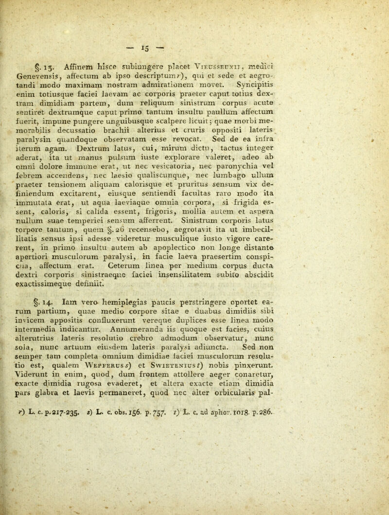 §.15* Ajffinem hisce subiungere placet ViEussErxii, medici Genevensis, affectum ab ipso descriptum r), qui et sede et aegro- tandi modo maximam nostram admirationem movet. Syncipitis enim totiusque faciei laevam ac corporis praeter caput totius dex- tram dimidiam partem, dum reliquum sinistrum corpus acute . sentiret dextrumque caput primo tantum insultu pauilum affectum fuerit, impune pungere unguibusque scalpere licuit j quae morbi me- morabilis decussatio brachii alterius et cruris oppositi lateris ^ paralysin quandoque observatam esse revocat. Sed de ea infra iterum agam. Dextrum latus, cui, mirum dictu, tactus integer aderat, ita ut manus pulsum iuste explorare valeret, adeo ab omni dolore immune erat, ut nec vesicatoria, nec paronychia vel febrem accendens, nec laesio qualiscunque, nec lumbago ullum praeter tensionem aliquam calorisque et pruritus sensum vix de- finiendum excitarent, eiusque sentiendi facultas raro modo ita immutata erat, ut aqua laeviaque omnia corpora, si frigida es- sent, caloris, si calida essent, frigoris, mollia autem et aspera nullum suae temperiei sensum afferrent. Sinistrum corporis latus torpore tantum, quem §.26 recensebo, aegrotavit ita ut imbecil- litatis sensus ipsi adesse videretur musculique iusto vigore care- rent, in primo insultu autem ab apoplectico non longe distante apertiori musculorum paralysi, in facie laeva praesertim conspi- cua, affectum erat. Ceterum linea per medium corpus ducta dextri corporis sinistraeque faciei insensilitatem subito abscidit exactissimeque definiit. §. 14. lam vere hemiplegias paucis perstringere oportet ea- rum partium, quae medio corpore sitae e duabus dimidiis sibi invicem appositis confluxerunt vereque duplices esse linea modo intermedia indicantur. Annumeranda iis quoque est facies, cuius alterutrius lateris resolutio crebro admodum observatur, nunc sola, nunc artuum eiusdem lateris paralysi adiuncta. Sed non semper tam completa omnium dimidiae faciei musculorum resolu- tio est, qualem Wepferusj) et Swietenius t) nobis pinxerunt. Viderunt in enim, quod, dum frontem attollere aeger conaretur, exacte dimidia rugosa evaderet, et altera exacte etiam dimidia pars glabra et laevis permaneret, quod nec alter orbicularis pal- r) L. c.p. 217-235. s) L. c, obs. 156. p. ?57. t) t>. c. ad aphor. 1013. p.286.