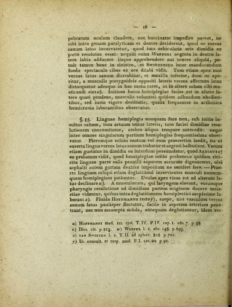 pebrarum oculum claudere, nec buccinator impedire po<>set, ne cibi intra genam paralyticam et dentes deciderent, quod os versus sanum latus incurvaretur, quod imo orbicularis oris dimidia ex parte resolutus esset; nequiit enim Wepperi aegrota in dextro la- tere labia adducere iisque apprehendere aut tenei-e aliquid, po- tuit tamen bene in sinistro, et Swietenius inter manducandum foedo spectaculo cibos ex ore dilabi vidit. Tum etiam apex nasi versus latus sanum distrahitur, et maxilla inferior, dum os ape- ritur, a musculis pterygoideis oppositi lateris versus affectum latus distorquetur adeoque in hoc motu caret, ut in altero solum cibi ma- sticandi sintu). Initium huius hemiplegiae facies est in altero la- tere quasi pendens, musculis voluntati quidem adhucdum obedien- tibus, sed iusto vigore destitutis, qualis frequenter in arthritica hemicrania laborantibus observatur. §.15. Linguae hemiplegia nunquam fere non, sub initio in- sultus saltem, tum artuum unius lateris, tum faciei dimidiae reso- lutionem concomitatur, crebro aliquo tempore antecedit: eaqpe inter omnes singularum partium hemiplegias frequentissima obser- vatur. Plerumque solum motum vel eum praesertim laedit, ita ut exserta lingua versus latus sanum trahatur et aegroti balbutient. Verum etiam gustatus in dimidia ea interdum pessumdatur, quod Ardieus v) eo probatum vidit, quod hemiplegiae initio prehensus quidam sini- stra linguae parte salis pauxilli saporem accurate dignosceret, olei asphalti autem guttam dextrae impositam ne sentiret fere. — Prae- rte linguam reliqui etiam deglutitioni inservientes musculi nonnun- quam hemiplegiam patiuntur. Uvulae apex visus est ad alterum la- tus declinare u;). A musculorum, qui lavyngem elevant, eorumque pharyngis resolutione ad dimidiam partem originem ducere mole- stiae videntur, quibus intra deglutitionem hemiplectici saepissime la- borant j:). Fluida Hoffmanno testey), saepe, nisi vasculum versus sanum latus paulisper flectatur, facile in asperam arteriam pene- trant, nec non assumpta soHda, antequam deglutiantur, idem ver- u) Hoffmanni med. rat. syst. T. IV. P. IV. cap. i. obs. 7, p.38. d) Diss. cit. p-213. w) Wepfer 1. c. obs. 148- P-695- a:) VAH SwiETEN 1. C. T. II. ad aphor. giS-