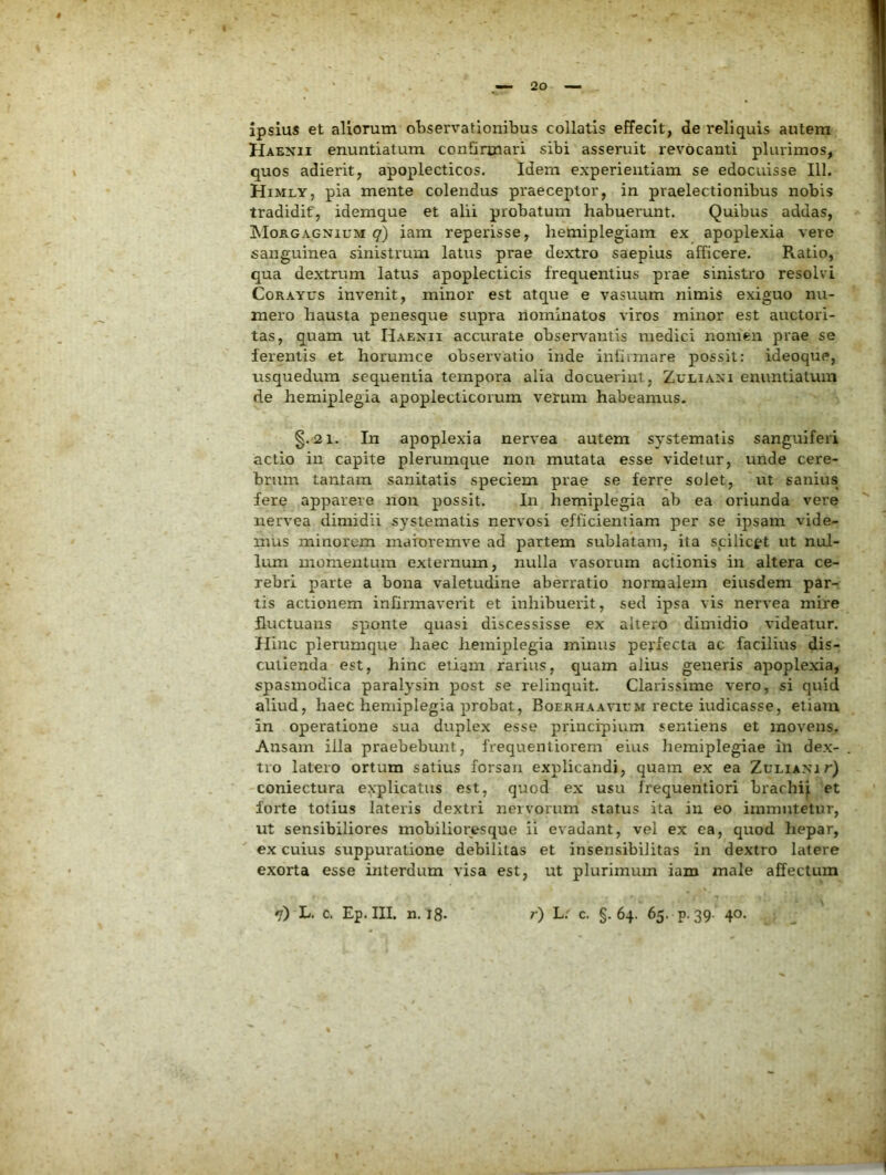 ipsius et aliorum observationibus collatis effecit, de reliquis autem Haenii enuntiatum confirmari sibi asseruit revocanti plurimos, quos adierit, apoplecticos. Idem experientiam se edocuisse 111. Himly, pia mente colendus praeceptor, in praelectionibus nobis tradidit', idemque et alii probatum habuerunt. Quibus addas, ibloKGAGNiuM q) iam reperisse, hemiplegiam ex apoplexia vere sanguinea sinistrum latus prae dextro saepius afficere. Ratio, qua dextrum latus apoplecticis frequentius prae sinistro resolvi CoRAYUs invenit, minor est atque e vasuum nimis exiguo nu- mero hausta penesque svipra nominatos viros minor est auctori- tas, quam ut Haenii accurate observantis medici nomen prae se ferentis et horumce observatio inde infirmare possit: ideoque, usquedum sequentia tempora alia docuerint, Zuliani enuntiatum de hemiplegia apoplecticorum verum habeamus. §.21. In apoplexia nervea autem systematis sanguiferi actio in capite plerumque non mutata esse videtur, unde cere- brum tantam sanitatis speciem prae se ferre solet, ut sanius fere apparere non possit. In hemiplegia ab ea oriunda vere nervea dimidii systematis nervosi efficientiam per se ipsam vide- mus minorem maioremve ad partem sublatam, ita spilicet ut nul- lum inonieutLim externum, nulla vasorum actionis in altera ce- rebri parte a bona valetudine aberratio normalem eiusdem par- tis actionem infirmaverit et inhibuerit, sed ipsa vis nervea mire fluctuans sponte quasi discessisse ex altero dimidio videatur. Hinc plerumque haec hemiplegia minus perfecta ac facilius dis- cutienda est, hinc etiam rarius, quam alius generis apoplexia, spasmodica paralysin post se relinquit. Clarissime vero, si quid aliud, haec hemiplegia probat, Boerhaavium recte indicasse, etiam in operatione sua duplex esse principium sentiens et movens. Ansam illa praebebunt, frequentiorem eius hemiplegiae in dex- tro latero ortum satius forsan explicandi, quam ex ea Zuliani r) coniectura eyplicatus est, quod ex usu frequentiori brachi^ et forte totius lateris dextri nervorum status ita in eo immutetur, ut sensibiliores mobilioresque ii evadant, vel ex ea, quod hepar, ex cuius suppuratione debilitas et insensibilitas in dextro latere exorta esse interdum visa est, ut plurimum iam male affectum *j) L. c, Ep. III. n. i8- r) L. c. §. 64. 65. p.39. 40.