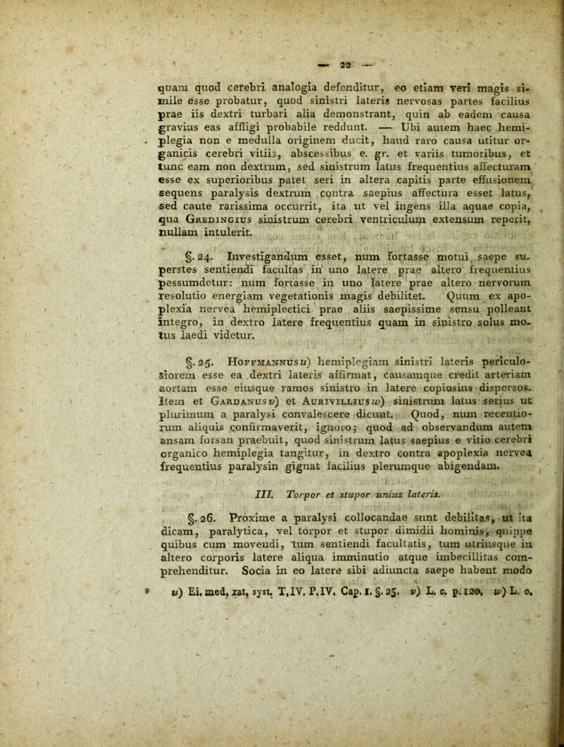 quam quod cerebri analogia defenditur, eo etiam veri magis si- mile esse probatur, quod sinistri lateris nervosas partes facilius prae iis dextri turbari alia demonstrant, quin ab eadem causa gravius eas affligi probabile reddunt. — Ubi autem haec hemi- . plegia non e medulla originem ducit, haud raro causa utitur or- ganicis cerebri vitiis, abscessibus e. gr. et variis tumoribus, et tunc eam non dextrum, sed sinistrum latus frequentius affecturam esse ex superioribus patet seri in altera capitis parte effusionem sequens paralysis dextrum contra saepius affectura esset latus, sed caute rarissima occurrit, ita ut vel ingens illa aquae copia, qua Gredingius sinistrum cerebri ventriculum extensum reperit, nullam intulerit. ^ r , §. 24. Investigandum esset, num fortasse motui saepe su- perstes sentiendi facultas in uno latere prae altero frequentius pessumdetur: num fortasse in uno latere prae altero nervorum resolutio energiam vegetationis magis debilitet. Quum ex apo- plexia nervea hemipleetici prae aliis saepissime sensu polleant integro, in dextro latere frequentius quam in sinistro solus mo- tus laedi videtur. §.25. Hoffmannusw) hemiplegiam sinistri lateris periculo- siorem esse ea dextri lateris affirmat, causamque credit arteriam aortam esse eiusque ramos sinistro in latere copiosius dispersos. Item et Gardanusv) et Aurivillius n;) sinistrum latus serius ut plurimum a paralysi convalescere dicunt. Quod, num recentio- rum aliquis confirmaverit, ignoroj quod ad observandum autem ansam forsan praebuit, quod sinistrum latus saepius e vitio cerebri organico hemiplegia tangitur, in dextro contra apoplexia nervea frequentius paralysin gignat facilius plerumque abigendam. III. Torpor et stupor unius lateris. §.26. Proxime a paralysi collocandae sunt debilitas, ut ita dicam, paralytica, vel torpor et stupor dimidii hominis, quippe quibus cum movendi, tum sentiendi facultatis, tum utriusque in altero corporis latere aliqua imminutio atque imbecillitas com- prehenditur. Socia in eo latere sibi adiuncta saepe habent modo u) Ei, med, lat, syst, T,IV, P,IV, Gap. I. §. 25. v) L. c, p. 120, u>) L. 0, »