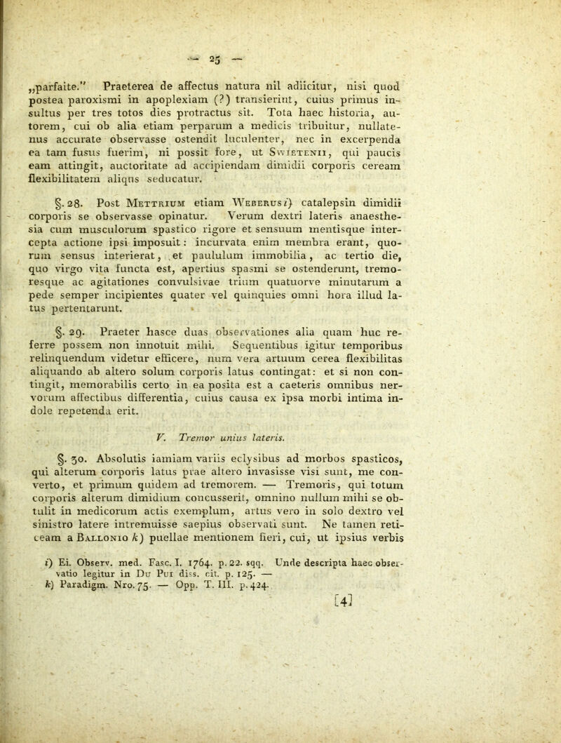 „parfaite.” Praeterea de affectus natura nil adiicitur, nisi quod postea paroxismi in apoplexiam (?) transierint, cuius primus in- sultus per tres totos dies protractus sit. Tota haec historia, au- torem, cui ob alia etiam perparum a medicis tribuitur, nullate- nus accurate observasse ostendit luculenter, nec in excerpenda ea tam fusus fuerim, ni possit fore, ut Swietenii, qui paucis eam attingit, auctoritate ad accipiendam dimidii corporis ceream flexibilitatem aliqns seducatur. §.28* Post Mettrium etiam WEBEPmsf) catalepsin dimidii corporis se observasse opinatur. Verum dextri lateris anaesthe- sia cum musculorum spastico rigore et sensuum mentisque inter- cepta actione ipsi imposuit: incurvata enim membra erant, quo- rum sensus interierat, , et paululum immobilia, ac tertio die, quo virgo vita functa est, apertius spasmi se ostenderunt, trerao- resque ac agitationes convulsivae trium quatuorve minutarum a pede semper incipientes quater vel quinquies omni hora illud la- tus pertentarunt. §. 2Q. Praeter hasce duas observationes alia quam huc re- ferre possem non innotuit mihi. Sequentibus igitur temporibus relinquendum videtur efticere, num vera artuum cerea flexibilitas aliquando ab altero solum corporis latus contingat: et si non con- tingit, memorabilis certo in ea posita est a caeteris omnibus ner- vorum affectibus differentia, cuius causa ex ipsa morbi intima in- dole repetenda erit. V. Tremor unius lateris. §. 50. Absolutis iamiam variis eclysibus ad morbos spasticos, qui alterum corporis latus prae altero invasisse visi sunt, me con- verto, et primum quidem ad tremorem. — Tremoris, qui totum corporis alterum dimidium concusserit, omnino nullum mihi se ob- tulit in medicorum actis exemplum, artus vero in solo dextro vel sinistro latere intremuisse saepius observati sunt. Ne tamen reti- ceam a Ballonio/u) puellae mentionem fieri, cui, ut ipsius verbis i) Ei. Observ. med. Fasc. I. 1764. p. 22. sqq. Unde descripta haec obser- vatio legitur in Du Pui diss. cit. p. 125- — k) Paradigm. Nro. 75. — Opp- T. III. p.424. [4]