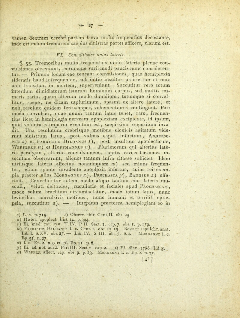 %amen dextram cpre‘bri partem laeva multo frequentius deroslante, inde oriundum tremorem saepius sinistras partes afficere, clarum est. VI. Convulsiones unius lateris. 55. Tremoribus multo frequentius unius lateris plenae con- vulsiones obveniunt, eorumque varii modi paucis nunc consideren- tur. — Primum locum eae teneant convulsiones, quae hemiplexia sideratis liaud iufrequenter, sub initio insultus praesertim et mox ante transitum in mortem,, superveniunt. Succutitur vero totum interdum dimidiatorum istorum hominum corpus, sed multis nu- meris rarius quam alterum modo dimidium, totumque si convel- litur, saepe, ne dicam utplurimum, spasmi ex altero latere, et non resoluto quidem fere semper, vehementiores contingunt. Pari modo convulsio, quae unum tantum latus tenet, raro, frequen- tius licet in hemiplegia nerveam apoplexiam excipiente, id ipsum, quid voluntatis imperio exemtum est, saepissime oppositura inva- dit. Una resolutum crebrisque motibus clonicis agitatum vide- runt sinistrum latus , post vulnus capiti inhictum, Anderso- Nus s) et Fabricius Hildanus /), post insultum apoplecticum, Wepferus u) et FIoefmannus v). Plurimorum qui alterius late- ris paralysin , alterius convulsionem, capitis varias laesiones in- secutam observarunt, aliquos tantum infra citasse sufficiet. Idem iitriusque lateris affectus nonnunquam w) sed minus frequen- ter, etiam sponte invadente apoplexia infertur, cuius rei exem- pla praeter .alios Morgagnus :r), Prochasca , Bangius z) olfe- runt. Convelluntur autem modo aliqui tantum eius lateris mu- sculi, 'veluti deltoides, cucullaris et faciales apud Prochascam, modo solum brachium circumiactatur, modo totum latus, nunc levioribus convulsivis motibus, nunc immani et terrilili epile- psia, succutitur a), — Interdum praeterea hemiplegiam eo iii s) L. c. p. 715. 0 Ohserv. chir. Cent.II. ob.';. 25. u) Histor. apoplect. hist. 14. p. 394. Ei. ined. rat. syst. T, IV. P. II. Sect. i. cap. 7. obs. r. p. 179. w) Fabricius Hildanus 1. c. Cent. i. obs. 13.19. Boneti sepulchi'. anat. Lib. I. S.XV. obs. 27.— Lib. IV. S. III. obs. 7. S. 2. Morgagni 1. e. Ep. 51. n. 27. 3r) 1. c. Ep. 2. n. 9 et 17. Ep. ii. n.6. y) Ei. ad not. acad. Parslll. Sect.2. cap.2s z) Ei. diar. 1786. lul.g. Wepfer affect. cap. obs, 9. p. 13. Morgagni 1. c, Ep.2. n.27. [4^“]