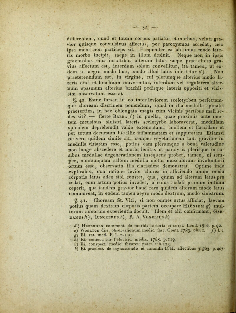 differenlem, quod et totum corpus patiatur et morbus, veluti gra- vior quisque convulsivus affectus, per paroxysmos accedat, nec ipsa mens non particeps sit. Frequenter ea ab unius modo late- ris morbo incipit, saepe in illum desinit. Neque non in ipsis gravioribus eius insultibus alterum latus saepe prae altero gra- vius affectum est, interdum solum convellitur, ita tamen, ut eo- dem in aegro modo hoc, modo illud latus infestetur d). Non praetereundum est, in virgine, cui plerumque alterius modo la- teris crus et brachium moverentur, interdum vel regularem alter- num spasmum alterius brachii pedisque lateris oppositi et vicis- sim observatum esse e). 40. Estne forsan in eo inter leviorem scelotyrben perfectam- que choream discrimen ponendum, quod in illa medulla spinalis praesertim, in hac oblongata magis cum vicinis partibus mali se- des sit? — Certe Brera f) in puella, quae proximis ante mor- tem mensibus sinistri lateris scelotyrbe laboraverat, medullam spinalem deprehendit valde extenuatam, mollem et flaccidam et per totum decursum hic illic inflammatam et suppuratajn. Etiamsi ne vero quidem simile sit, seraper vegetationem tam graviter in medulla vitiatam esse, potius eam plerumque a bona valetudine non longe abscedere et morbi lenitas et paralysis plerisque in ca- sibus medullae degenerationem insequens probet, tamen, ni sem- per, nonnunquam saltem medulla motus musculorum involuntarii ortum esse, observatio illa clarissime demonstrat. Optime inde explicabis, qua ratione levior chorea in afficiendo unum modo corporis latus adeo sibi constet, qua, quum ad alterum latus pro cedat, eum artum potius invadet, a cuius sodali primum initium ceperit, qua tandem gravior haud raro quidem alterum modo latus commoveat, in eodem tamen aegro modo dextrum, modo sinistrum. 41. Choream St. Viti, si non omnes artus afficiat, laevam potius quam dextram corporis partem occupare Hacnium g) mul- torum annorum experientia docuit. Idem et alii confirmant, Gar- DANUS/z), luNCKERUS Z ) , R. A. VOGELIUS /c). d) Heberden comment. de morbis historia el curat. Lond. I8i2. P-92. e) WoELTGE diss. observationum medie, fasc. Goett. 1783- obs. l. f') 1. c- g) Ei. rat. med. P. I. p.iio. h) Ei. coniect. sur 1’electric, mddic. I768- P-tl9- i) Eli. conspect. medie, theoret. pract. tab. 123. h) Ei. praelect. de cognoscendis et curandisC.il. affectibus §.503. p-407-