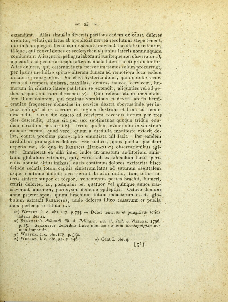 extendunt. Alias simul in diversis partibus eadem ex causa doloreg oriuntui-j veluti qui latus ab apoplexia nervea resolutum saepe tenent, qui in hemiplegia affecto cura redeunte movendi facultate excitantur, iliique, qui convulsiones et scelotyrben w) unius lateris nonnunquam comitantur. Alias, uti in pellagra laborantibus frequenter observatur :c), fl medulla ad pectus artusque alterius modo lateris acuti proliciuntur. Alias dolores, qui ceterum iuxta nervorum-ramos solum procunnint, per ipsius medullae spinae alteram funem ad remotiora loca eodem in latere propagantur. Sic clavi hysterici dolor, qui quotidie recur- rens ad tempora sinistra, maxillas, dentes, fauces, cervicem, hu- merum in sinistro latere paulatim se extendit, ahquoties vel ad pe- dem usque sinistrum descendit y). Quo referas etiam memorabi- lem illum dolorem, qui feminae vomitibus et dextri lateris hemi- craniae frequenter obnoxiae in cervice dextra obortus inde per in- terscapilii^n' ad os sacrum et inguen dextrum et hinc ad femur descendit, tertio die exacto ad cervicem reversus iterum per tres dies descendit, atcj^ue sic per sex septimanas quoquo triduo eun- dem circulum percurrit z). Irruit quidem levior dolor in sinistram quoque coxam, quod vero, quum a medulla manifeste exierit do- lor, co.ntra proxima paragrapho enuntiata nil facit. Per eandem medullam propagatos dolores esse indico, quos puella quaedam experta est, de qua in Fabricii !fIiLDANi a) observationibus agi- tur. Immiserat ea sibi inter ludos in meatum auditorium sinis- trum globulum vitreum, qui, variis ad extrahendum factis peri- culis nonnisi altius infixus, auris continuos dolores excitavit5 hisce deinde s.edatis totum capitis sinistrum latus ad suturam sagittalem usque continuo doJuit^ accesserunt brachii initio, tum totius la- teris sinistrir stupor et torpor, vehementes postea brachii, humeri, cruris dolores, ac, postquam per quatuor vel quinque annos cru- ciaverant miseram, paroxysmi denique epileptici. Octavo demum anno praeterlapso, quum brachium totum emaciatum esset, glo- bulum extraxit Fabricius, unde dolores illico cessarunj: et puella mox perfecte restituta esL iv) Wepfer. 1. c. obs. 117. p. 734— Dolor tensivus et pungitivus totivts lateris dextri. x) Strambio’s Ahhandl. ilh. cl. Pellagra, aus d. lial. i». WeigeI;. 1796. p. 25. Strambius doloribus hisce non satis aptum hetjiiopalgiae no^ men imposuit. y) Wepfer. 1. c. obs. 118. P-550, z) Wepfer. 1. c. obs. 54. p. 146. <?) Cent.I. obs, 4. [5“1