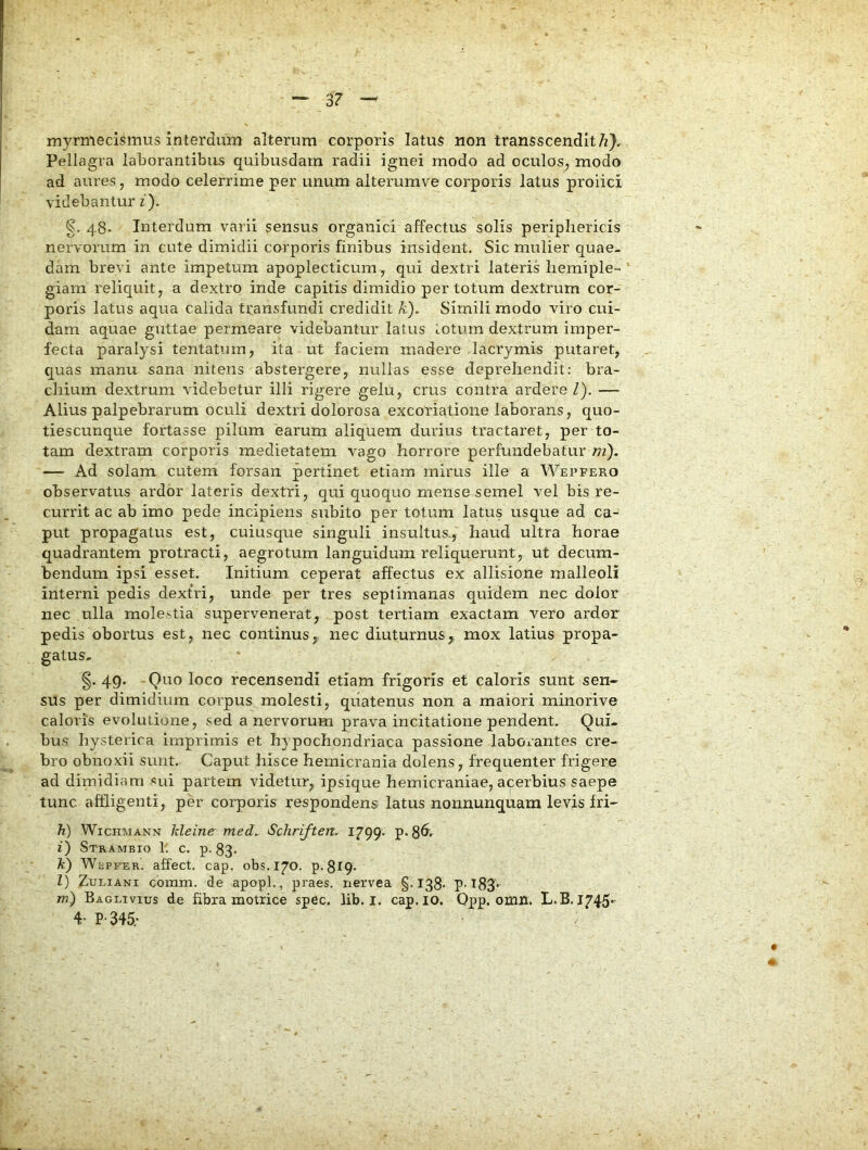 myrmecismus interdum alterum corporis latus non transscendlt/z), Pellagra laborantibus quibusdam radii ignei modo ad oculos^ modo ad aures, modo celerrime per unum alterumve corporis latus proiici videbantur z). g. 48. Interdum varii sensus organici affectus solis periphericis nervorum in cute dimidii corporis finibus insident. Sic mulier quae- dam brevi ante impetum apoplecticum, qui dextri lateris hemiple- giam reliquit 7 a dextro inde capitis dimidio per totum dextrum cor- poris latus aqua calida transfundi credidit k). Simili modo viro cui- dam aquae guttae permeare videbantur latus totum dextrum imper- fecta paralysi tentatum, ita ut faciem madere Jacrymis putaret, quas manu sana nitens abstergere, nullas esse deprehendit: bra- chium dextrum videbetur illi rigere gelu, crus contra ardere Z). — Alius palpebrarum oculi dextri dolorosa excoriatione laborans, quo- tiescunque fortasse pilum earum aliquem durius tractaret, per to- tam dextram corporis medietatem vago horrore perfundebatur ni). — Ad solam cutem forsan pertinet etiam mirus ille a Wepfero observatus ardor lateris dextri, qui quoquo mense semel vel bis re- currit ac ab imo pede incipiens subito per totum latus usque ad ca- put propagatus est, cuiusque singuli insultus., haud ultra horae quadrantem protracti, aegrotum languidum reliquerunt, ut decum- bendum ipsi esset. Initium ceperat affectus ex allisione malleoli interni pedis dextri, unde per tres septimanas quidem nec dolor nec ulla molestia supervenerat, post tertiam exactam vero ardor pedis obortus est, nec continus,, nec diuturnus,, mox latius propa- gatus, g. 49. -Quo loco recensendi etiam frigoris et caloris sunt sen- sus per dimidium corpus molesti, quatenus non a maiori minorive caloris evolutione, sed a nervorum prava incitatione pendent. Qui- bus hysterica imprimis et hypochondriaca passione laborantes cre- bro obnoxii sunt. Caput hisce hemicrania dolens, frequenter frigere ad dimidiam «ui partem videtur, ipsique hemicraniae, acerbius saepe tunc affligenti, per corporis respondens latus nonnunquam levis Iri- h) WicHMANN kleine med,. Schriften. 1799. p. z) Strambio 11 c. p-83- k) WtPKER. affect. cap. obs.170. p. 819- Z) ZuLiANi cbmm. de apopl., praes, nervea §.138* ?• t83'*- m) Baglivius de hbxa motrice spec. lib. i. cap. lO. Opp. omn. L.B. 1745- 4- P-345;