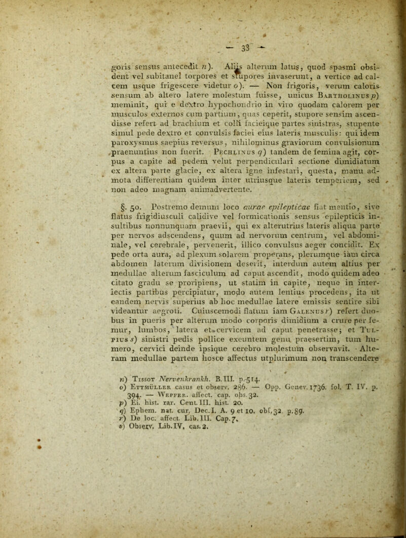 33 goris sensus antecedit ?i). AlUs alterum latus, quod spasmi obsi- dent vel subitanei torpores et stupores invaserunt, a vertice ad cal- cem usque frigescere videtur o). — Non frigoris, verum caloris sensum ab altero latere molestum fuisse, unicus Bartholinusp) meminit, qur e de\tro hypochondrio in viro quodam calorem per musculos externos cum partium , quas ceperit, stupore sensim ascen- disse refert ad brachium et colli iacieique partes sinistras, stupente simul pede dextro et convulsis faciei eius lateris musculis: qui idem paroxysmus saepius reversus, nihilominus graviorum convulsionum praenuntius non fuerit. Pechlinus q) tandem de femina agit, cor- pus a capite ad pedem velut perpendiculari sectione dimidiatum ex altera parte glacie, ex altera igne infestari, questa, manu ad- mota differentiam quidem inter utriusque lateris teinpeiicm, sed non adeo magnam animadvertente. §. 50. Postremo demum loco aurae epileptidac fiat mentio, sive flatus frigidiusculi calidive vel formicationis sensus epilepticis in- sultibus nonnunquam praevii, qui ex alterutrius lateris aliqua parte per nervos adscendens, quum ad nervorum centrum, vel abdomi- nale, vel cerebrale, pervenerit, illico convulsus aeger concidit. Ex pede orta aura, ad plexum.solarem pvopei;ans, plerumque iam circa abdomen laterum divisionem deserit, interdum autem altius per medullae alterum fasciculum ad caput ascendit, modo quidem adeo citato gradu se proidpiens, ut statim in capite, neque in inter- fectis partibus percipiatur, moflo autem lentius procedens, ita ut eandem nervis superius ab hoc medullae latere emissis sentire sibi videantur aegroti. Cuiuscemodi flatum iam Galenus/) refert duo- bus in pueris per alterum modo corporis dimidium a crure per fe- mur, lumbos, latera et-cervicem ad caput penetrasse; et 1'ul- pius sinistri pedis pollice exeuntem genu praesertim, tum hu- mero, cervici deinde ipsique cerebro mqlestum observavit. ■ Alte- ram medullae partem hosce affectus utplurimum nou transcendere ' h) Tissot Nervenkrankh. B.III. P.-514. 0) Ettsiuller casus et observ. 236. — Opp- Genev. 1736. fol. T. IV. p, 394. — Wepfer. affect. cap. ops. 32. p) Ei. hist. rar. Cenl. III. hist. 20. q) Ephem. nat. cur. Dec.I. A. 9 et lo. obi,32. p.89- r) De loc. affect. Lib.lII. Cap. ®) Observ. Lib.IV, cas. 2,