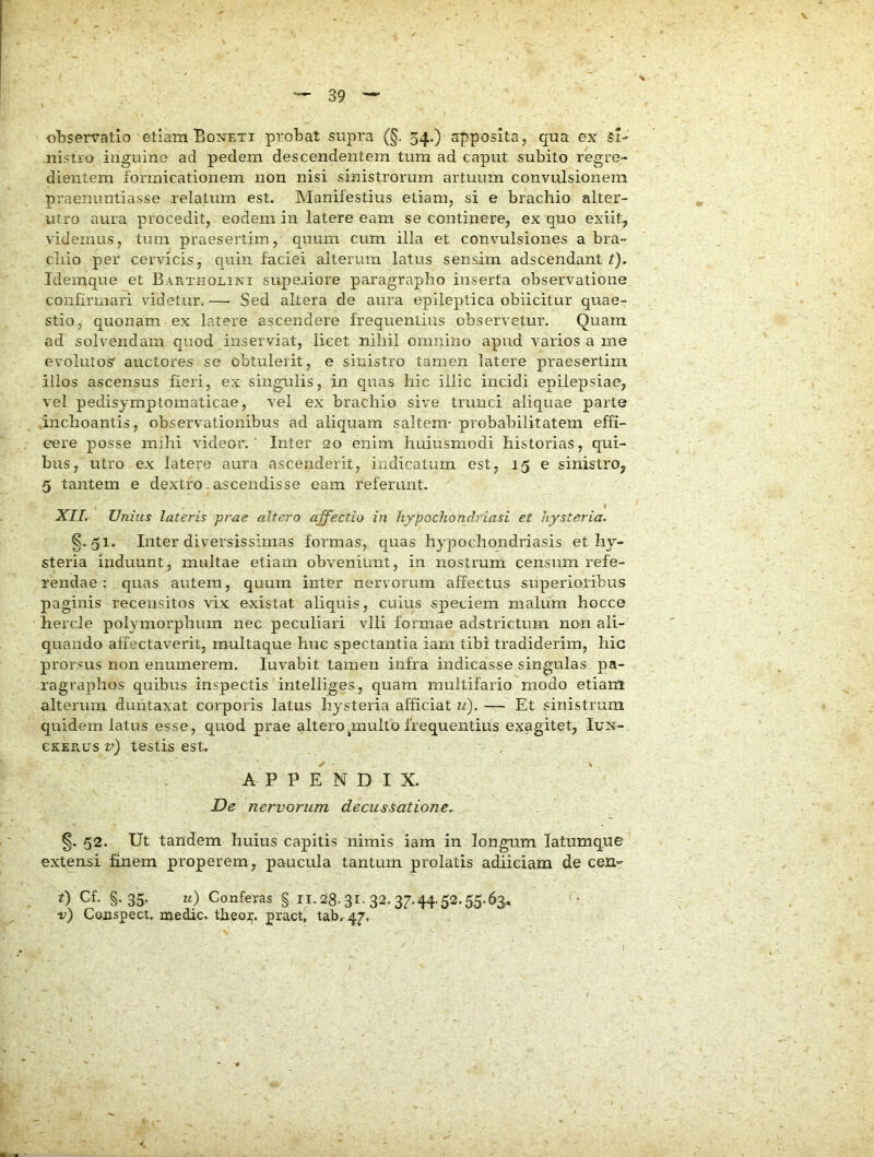 oliservatlo etiam Boneti probat supra (§. 54.) apposita, qua ex si- nistro inguine ad pedem descendentem tum ad caput subito regre- dientem formicationem non nisi sinistrorum artuum convulsionem praenuntiasse relatum est. Manifestius etiam, si e brachio alter- utro aura procedit, eodem in latere eam se continere, ex quo exiit, videmus, tum praesertim, quum cum illa et convulsiones a bra- chio per cervicis, quin faciei alterum latus sensim adscendant t). Idemque et Bartholini supeaiore paragrapho inserta observatione confirmari videtur. —■ Sed altera de aura epileptica obiicitur quae- stio, quonam ex latere ascendere frequentius observetur. Quam ad solvendam quod inserviat, licet nihil omnino apud varios a me evolutos' auctores se obtulerit, e sinistro tamen latere praesertim illos ascensus fieri, ex singulis, in quas hic illic incidi epilepsiae, vel pedisymptoinaticae, vel ex brachio sive trunci aliquae parte .inchoantis, observationibus ad aliquam saltem- probabilitatem effi- cere posse mihi videor,' Inter 20 enim huiusmodi historias, qui- bus, utro ex latere aura ascenderit, indicatum est, 15 e sinistro, 5 tantem e dextro,ascendisse eam referunt. I .STJ/. Unius lateris prae altero affectio in hypochondriasi et liysteria. §.51. Inter diversissimas formas, quas hypochondriasis et hy- steria induunt, multae etiam obveniunt, in nostrum censum refe- rendae : quas autem, quum inter nervorum affectus superioribus paginis recensitos vix existat aliquis, cuius speciem malum hocce hercle polymorphum nec peculiari vili formae adstrictum non ali- quando affectaverit, multaque huc spectantia iam tibi tradiderim, hic prorsus non enumerem. luvabit tamen infra indicasse singulas pa- ragraphos quibus inspectis intelliges, quam multifario modo etiara alterum duntaxat corporis latus liysteria afficiat ii). — Et sinistrum quidem latus esse, quod prae alteropnulto frequentius exagitet, Iun- CKEPUJS v) testis est. A P P N D I X. De nervorum decussatione^ §. 52. Ut tandem huius capitis nimis iam in longum latumque extensi finem properem, paucula tantum prolatis adiiciam de cen- 0 Cf. §.35. u) Conferas § ii. 28-31. 32. 37.44.52.55.6^ r) Conspect. medie, theox. pract, tab. 47. 1