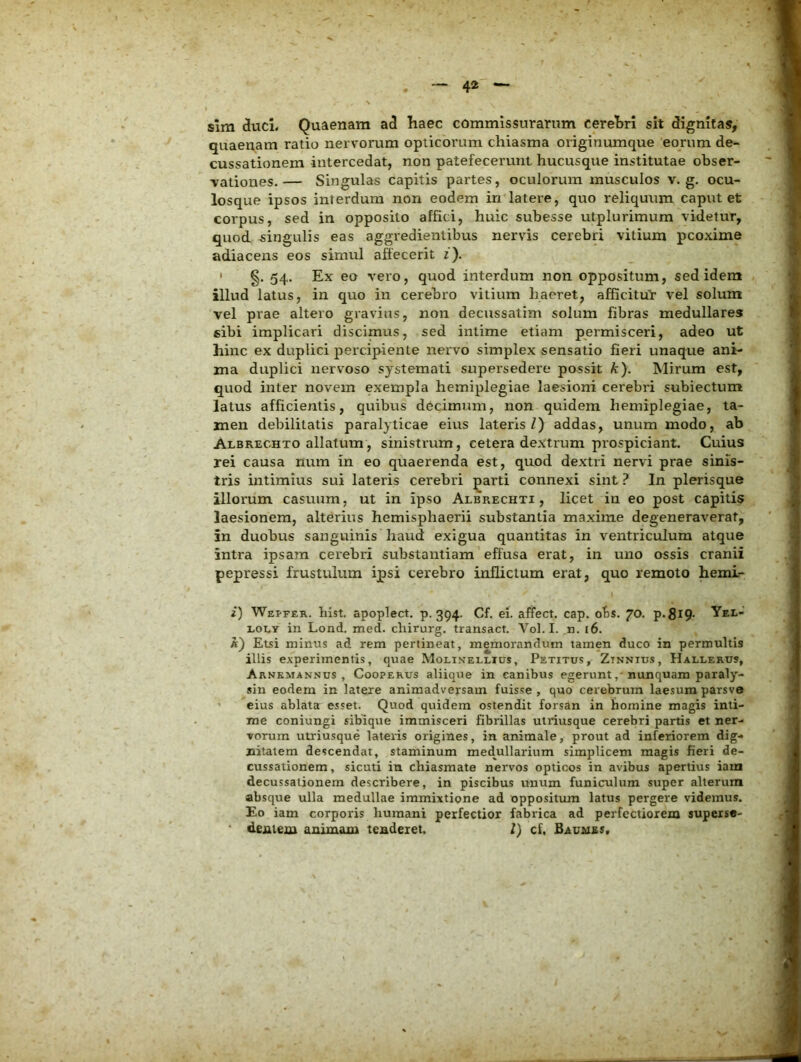 sim duci. Quaenam ad Iiaec commissurarum ceretri sit dignitas, quaeuam ratio nervorum opticorum chiasma originumque eorum de- cussationem intercedat, non patefecerunt hucusque institutae obser- vationes.— Singulas capitis partes, oculorum musculos v. g. ocu- losque ipsos interdum non eodem in^latere, quo reliquum caput et corpus, sed in opposito affici, huic subesse utplurimum videtur, quod -singulis eas aggredientibus nervis cerebri vitium pcoxime adiacens eos simul affecerit z). ' §. 54. Ex eo vero, quod interdum non oppositum, sed idem illud latus, in quo in cerebro vitium haeret, afficituY vel solum vel prae altero gravius, non decussatim solum fibras medullares sibi implicari discimus, sed intime etiam permisceri, adeo ut hinc ex duplici percipiente nervo simplex sensatio fieri unaque ani- ma duplici nervoso systemati supersedere possit k). Mirum est, quod inter novem exempla hemiplegiae laesioni cerebri subiectum latus afficientis, quibus decimum, non quidem hemiplegiae, ta- men debilitatis paralyticae eius lateris/) addas, unum modo, ab Albrechto allatum, sinistrum, cetera dextrum prospiciant. Cuius rei causa num in eo quaerenda est, quod dextri nervi prae sinis- tris intimius sui lateris cerebri parti connexi sint ? In plerisque illorum casuum, ut in ipso Albrechti , licet in eo post capitis laesionem, alterius hemisphaerii substantia maxime degeneraverat, in duobus sanguinis haud exigua quantitas in ventriculum atque intra ipsam cerebri substantiam effusa erat, in uno ossis cranii pepressi frustulum ipsi cerebro inflictum erat, quo remoto hemi- i) Wepfer. hist. apoplect. p. 394. Cf. ei. affect. cap. obs. 70. p.SiP- Yel- EOEY in Lond. med. cliirurg, transact. Vol. I. n. 16. a) Etsi minus ad rem pertineat, memorandum tamen duco in permultis illis experimentis, quae Moli.vellius, Petitus, Zinntus, Hallerus, Arnkmannus , CooPERUS aliique in canibus egeruntnunquam paraly- sin eodem in latere animadversam fuisse , quo cerebrum laesum parsve ' eius ablata esset. Quod quidem ostendit forsan in homine magis inti- me coniungi sibique immisceri fibrillas utriusque cerebri partis et ner- vorum utriusque lateris origines, in animale, prout ad inferiorem dig- nitatem descendat, staminum medullarium simplicem magis fieri de- cussationem , sicuti in chiasmate nervos opticos in avibus apertius iam decussationem describere, in piscibus unum funiculum super alterum absque ulla medullae immixtione ad oppositum latus pergere videmus. Eo iam corporis humani perfectior fabrica ad perfectiorem superse- dentem animam tenderet. l) cf, BAUiass,