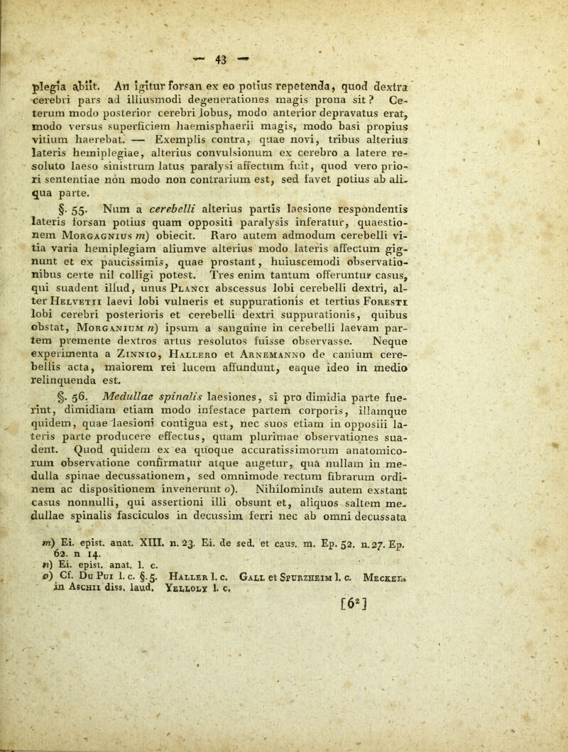 plegia atiit. An Igitur for?an ex eo potiu5 repetenda, quod dextra' cerebri pars ad illiusmodi degenerationes magis prona sit ? Ce- terum modo posterior cerebri lobus, modo anterior depravatus erat, modo versus superficiem liaemisphaerii magis, modo basi propius vitium haerebaL — Exemplis contra, quae novi, tribus alterius lateris hemiplegiae, alterius convulsionum ex cerebro a latere re- soluto laeso sinistrum latus paralysi affectum fuit, quod vero prio- ri sententiae non modo non contrarium est, sed favet potius ab ali- qua parte. §. 55. Num a cerebelli alterius partis laesione respondentis lateris forsan potius quam oppositi paralysis inferatur, quaestio- nem Morgagnius m) obiecit. Raro autem admodum cerebelli vi- tia varia hemiplegiam aliumve alterius modo lateris affectum gig- nunt et ex paucissimis, quae prostant, huiuscemodi observatio- nibus certe nil colligi potest. Tres enim tantum offeruntur casus, qui suadent illud, unus Planci abscessus lobi cerebelli dextri, al- ter Helvetii laevi lobi vulneris et suppurationis et tertius Foresti lobi cerebri posterioris et cerebelli dextri suppurationis, quibus obstat, MorgANIUM n) ipsum a sanguine in cerebelli laevam par- tem premente dextros artus resolutos fuisse observasse. Neque experimenta a Zinnio, Hallero et Arnemanno de canium cere- bellis acta, maiorem rei lucem affundunt, eaque ideo in medio relinquenda est. §. 56. Medullae spinalis laesiones, si pro dimidia parte fue- rint, dimidiam etiam modo infestace partem corporis, illamque quidem, quae laesioni contigua est, nec suos etiam in opposiii la- teris parte producere effectus, quam plurimae observationes sua- dent. Quod quidem ex'ea cj[uoque accuratissimorum anatomico- rum observatione confirmatur atque augetur, qua nullam in me- dulla spinae decussationem, sed omnimode rectum fibrarum ordi- nem ac dispositionem invenerunt o). Nihilomimis autem exstant casus nonnulli, qui assertioni illi obsunt et, aliquos saltem me- dullae spinalis fasciculos in decussim ferri nec ab omni decussata m) Ei. epist. anat. XIII. n. 23. Ei. de sed, et caus. m. Ep. 52. n.27. Ep. 62. n 14. n) Ei. epist. anat. 1. c. c) Cf. Du Pui 1. c. §.5, HallerI. c. Gall et Spurzheim 1, c, Meceel* ia Aschu diss, laud. Yellolx 1. c, [6^]