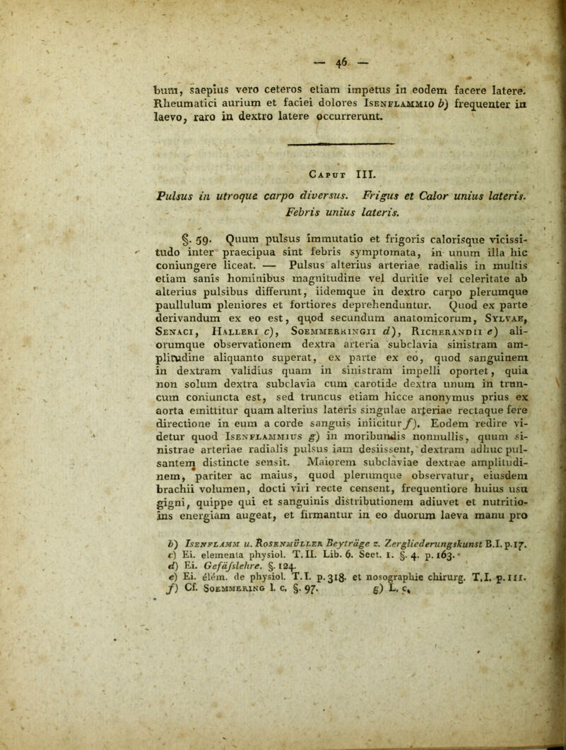 bum, saepius vero ceteros etiam impetus in eodem facere latere. Rheumatici aurium et faciei dolores Isenela-MMIO b) freq^ueater in laevo, raro ia dextro latere occurrerunt. Caput III. Pulsus in utroque, carpo diversus. Frigus et Calor unius lateris. Febris unius lateris. §. 59. Quum pulsus immutatio et frigoris calorisque \’icissi- tudo inter praecipua sint febris symptomata, in unum illa hic coniungere liceat. — Pulsus alterius arteriae radialis in multis etiam sanis hominibus magnitudine vel duritie vel celeritate ab alterius pulsibus differunt, iidemque in dextro carpo plerumque paullulum pleniores et fortiores deprehenduntur. Quod ex parte derivandum ex eo est, qi^od secundum anatomicorum, Sylvae, SeNACI, HaLLERI c), SoEMMERHlNGII C?), RlCIlERANDlI c) ali- orumque observationem dextra arteria subclavia sinistram am- plitudine aliquanto superat, ex parte ex eo, quod sanguinem in dextram validius quam in sinistram impelli oportet, quia non solum dextra subclavia cum carotide dextra unum in trun- cum coniuncta est, sed truncus etiam hicce anonymus prius ex aorta emittitur quam alterius lateris singulae arferiae rectaque fere directione in eum a corde sanguis iniicitur f). Eodem redire vi- detur quod IsENFEAMMius g~) in moribundis nonnullis, quum si- nistrae arteriae radialis pulsus iam desiissent,'dextram adhuc pul- santena distincte sensit. Maiorem subclaviae dextrae amplitudi- nem, pariter ac maius, quod plerumque obsei'vatur, eiusdem brachii volumen, docti viri recte censent, frequentiore huius usu gigni, quippe qui et sanguinis distributionem adiuvet et nutritio- ins energiam augeat, et firmantur in eo duorum laeva manu pro V) IsENFLAMM u. Rosbnmuller Beytrage z. Zergliederungskunst B.I. p.17’. c) Ei. elementa physiol. T. II. Lib. 6. Sect. l. §.4. p. 163. • d) Ei. Gefdjslelire. §. 124. c) Ei. 4l^m. de physiol. T.I. p.3l8- et nosographie chirurg. T.I, p. III. y) Cf. SoEMMERlNG 1. C, §. qj. g) L, C, /