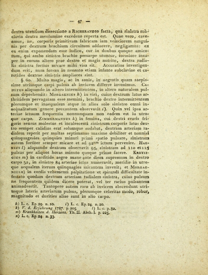 dextra utentium dissectione a Richerandio facta, qua sinistra suli-^ clavia dextra mvoiumine excedens reperta est. Quae vero, cave- amus, ne, corporis primitivam fabricam iam velociorem sangui»» nis per dextrum brachium circuitum adducere, negligamus; ex ea enim exponendam esse iudico, cur in duobus quoque amico- rum, qui ambo sinistro brachio persaepe utuntur, torosiore insu- per in eorum altero prae dextro et magis nutrito, dextra radia- lis sinistra fortius micare mihi visa sit. Accuratius investigen- dum erit, num forsan in neonato etiam infante subclaviae et ca- rotides dextrae sinistris ampliores sint. §. 6o. Multo magis, ac in sanis, in aegrotis quam saepis- sime utriusque carpi pulsus ab invicem differre invenimus. Ca- DETUS aliquando in altero intermittentem, in altero naturalem pul- sum deprehendit: Morgagnius h) in viri, cuius dextrum latus ar- thritidem pervagatam esse memini, brachio dextro intermittentem plerumque et inaequalem atque in alius solo sinistro omni in- aequalitatum genere peccantem observavit 2). Quin vel ipsa ar- teriae ictuum frequentia nonnunquam non eadem est iu utro- que carpo. ZiMMERMANNus k) in femina, cui dextri cruris fri- goris sensus molestus et incalescenti sinistrum corporis latus dex- tro semper calidius erat solumque sudabat, dextram arteriam ra- dialem reperit per multas septimanas maxime debiliter et nonnisi quinquagesies quinquies minuti primi spatio pulsare, sinistram autem fortiter semper micare et ad 92^^ ictum pervenire. Hae- Nius l) aliquando dextram observavit 95, sinistram ad 110 et 115 pulsus per aliquot horas minuto quoque primo facere. Kreysi- Gitrs 271) in carditide aegro mane ante diem supremum in dextro carpo 52, in sinistro 84 arteriae ictus numeravit, meridie in utro- que aequalem iterum quinquagies micantem invenit5 et Morgag- nius n) in cordis vehementi palpitatione et spirandi difficultate in- festato quodam dextram arteriam radialem sinistra, cuius pulsum ne frequentem quidem dicere poterat, vel ter rarius pulsantem animadvertit. Tantopere autem raro ab invicem abscendunt utri- usque lateris arteriarum pulsus, plerumque celeritas modo, robur, magnitudo et durities aliae sunt in alio carpo. h) L. c. Ep.29. n. 10^. 2) L. c. Ep. 24. n. 20. h) V. d. Erfahrung 1787. P-205. l) L. c. p.82. m) Krankheiten d. Herzens. Th. II. Abth. I. p. 225, n) L. c, Ep. 24 n. 33.