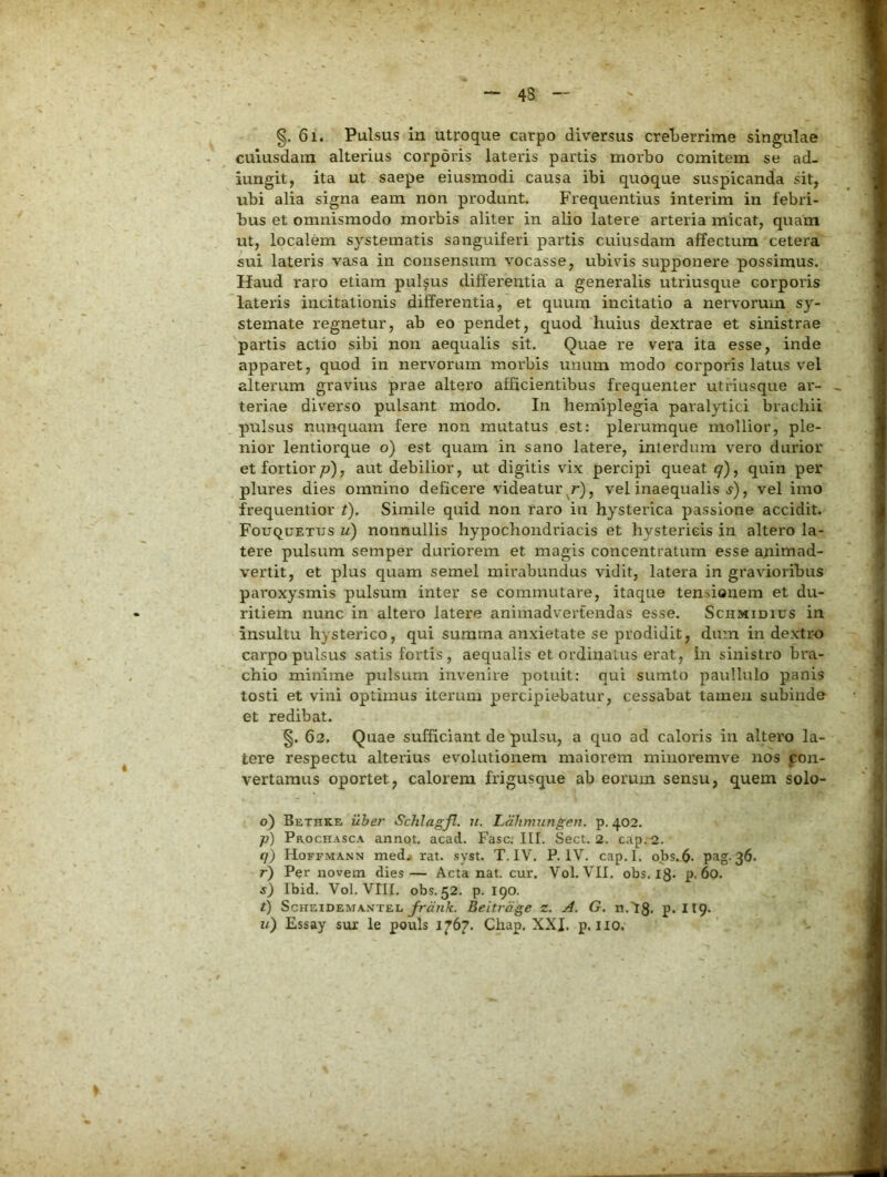 43 §. 6i. Pulsus in utroque carpo diversus creberrime singulae cuiusdam alteidus corporis lateris partis morbo comitem se ad- iungit, ita ut saepe eiusmodi causa ibi quoque suspicanda sit, ubi alia signa eam non produnt. Frequentius interim in febri- bus et omnismodo morbis aliter in alio latere arteria micat, quam ut, localem systematis sanguiferi partis cuiusdam affectura cetera sui lateris vasa in consensura vocasse, ubivis supponere possimus. Haud raro etiam pullus differentia a generalis utriusque corporis lateris incitationis differentia, et quum incitatio a nervorum sy- stemate regnetur, ab eo pendet, quod huius dextrae et sinistrae partis actio sibi non aequalis sit. Quae re vera ita esse, inde apparet, quod in nervorum morbis unum modo corporis latus vel alterum gravius prae altero afficientibus frequenter utriusque ar- teriae diverso pulsant modo. In hemiplegia paralytici brachii pulsus nunquam fere non mutatus est: plerumque mollior, ple- nior lentiorque o) est quam in sano latere, interdum vero durior et fortior/d), aut debilior, ut digitis vix percipi queat q)^ quin per plures dies omnino deficere videatur r), vel inaequalis , vel imo frequentior t). Simile quid non raro in hysterica passione accidit. Fouquettjs u) nonnullis hypochondriacis et hystericis in altero la- tere pulsum semper duriorem et magis concentratum esse animad- vertit, et plus quam semel mirabundus vidit, latera in gravioribus paroxysmis pulsum inter se commutare, itaque tensionem et du- ritiem nunc in altero latere animadvertendas esse. Schmidius in insultu hysterico, qui summa anxietate se prodidit, dum in dextro carpo pulsus satis fortis , aequalis et ordinatus erat, in sinistro bra- chio minime pulsum invenire potuit: qui sumto paullulo panis tosti et vini optimus iterum percipiebatur, cessabat tamen subinde et redibat. §. 62. Quae sufficiant de pulsu, a quo ad caloris in altero la- tere respectu alterius evolutionem maiorem minoremve nos pon- vertamus oportet, calorem frigusque ab eorum sensu, quem solo- 6) Bethke ilher Schlagfl. n. Ldhmungen. p. 402. p) Prochasca annot, acad. Fasc. III. Sect. 2. cap.2. q) Hoffmann medji rat. .syst. T, IV. P. IV. cap.I. obs.6- 36. r) Per novem dies— Acta nat. cur. Vol. VII. obs. 13. p. 60. s) Ibid. Vol. VIII. obs. 52. p. 190. t) ScHEiDEMANTEL yrcnA:. Beitrdge z. A. G. n.18. p. II9. u) Essay sux le pouls 1767. Chap, XXJ. p. no.