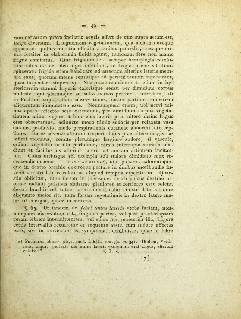 Tum nervorum prava incitatio aegris affert de quo supra actum est, longe diversum. Languentem vegetationem, qua ablatio novaque appositio, quibus nutritio efficitur, tardius procedit, vasaque mi- nus fortiter in elaboranda fluida agunt, nunquam fere non maius frigus comitatur. Hinc frigidum fere semper hemiplegia resolu- tum latus est ac adeo alget interdum, ut frigus paene sit atmo* sphaerae: frigida etiam haud raro ad attactum alterius lateris mem- bra sunt, quorum motus sensusque.ad partem tantum interierunt, quae torpent et stupenti^). Nec praetereundem est, etiam in hy- stericarum summi frigoris calorisque sensu per dimidium corpus molesto, qui plerumque ad solos nervos pertinet, interdum, uti in Pechlini supra allata observatione, ipsam partium temperiem aliquantum immutatam esse, Nonnunquam etiam, ubi nervi mi- nus aperte affectos sese ostendunt, per dimidium coi’pus vegeta- tionem minus vigere et hinc eius lateris prae altero maius frigus esse observamus, adiuncto modo nimio sudoris per relaxata vasa cutanea profluvio, modo perspirationis cutaneae abnormi intercep- tione. Ita ex adverso alterum corporis latus prae altero magis ca- lefieri videmus, comite plerumque largiore sudore, si vascula, quibus vegetatio in illo perficitur, nimis cuicunque stimulo obe- diunt et facilius iis alterius lateris ad auctam actionem incitan- tur. Cuius utriusque rei exempla sub sudore dimidiato mox re- censendo quaeras. — Isenflammitjszz;), utut pulsum, calorem quo- que in dextro brachio dextroque pectore in duobus moribundis in- venit sinistri lateris calore ad aliquod tempus superstitem. Quae- stio obiicitur, num forsan in plerisque, sicuti pulsus dextrae ar- teriae radialis pulsibus sinistrae pleniores et fortiores esse solent, dextri brachii vel totius lateris dextri calor sinistri lateris calore aliquanto maior sit: num forsan vegetationis in dextro latere ma- ior sit energia, quam in sinistro. §. 65. Ut tandem de febri unius lateris verba faciam, non- nunquam observatutn est, singulas partes, vel post praeterlapsam veram febrem intermittentem, vel etiam non praeterita illa, frigore certis intervallis recurrente et secpiente aestu cum sudore affectas esse, sive in universum ea symptomata exhibuisse, quae in febre v) Pechlini observ. pliys. med. Lib.|II. obs. 54. p. 341. Ibidem, “vidi- mus, inquit, perfecto ubi unius lateris extremum erat frigus, alterum caluisse.” jt>) L. c. [7I