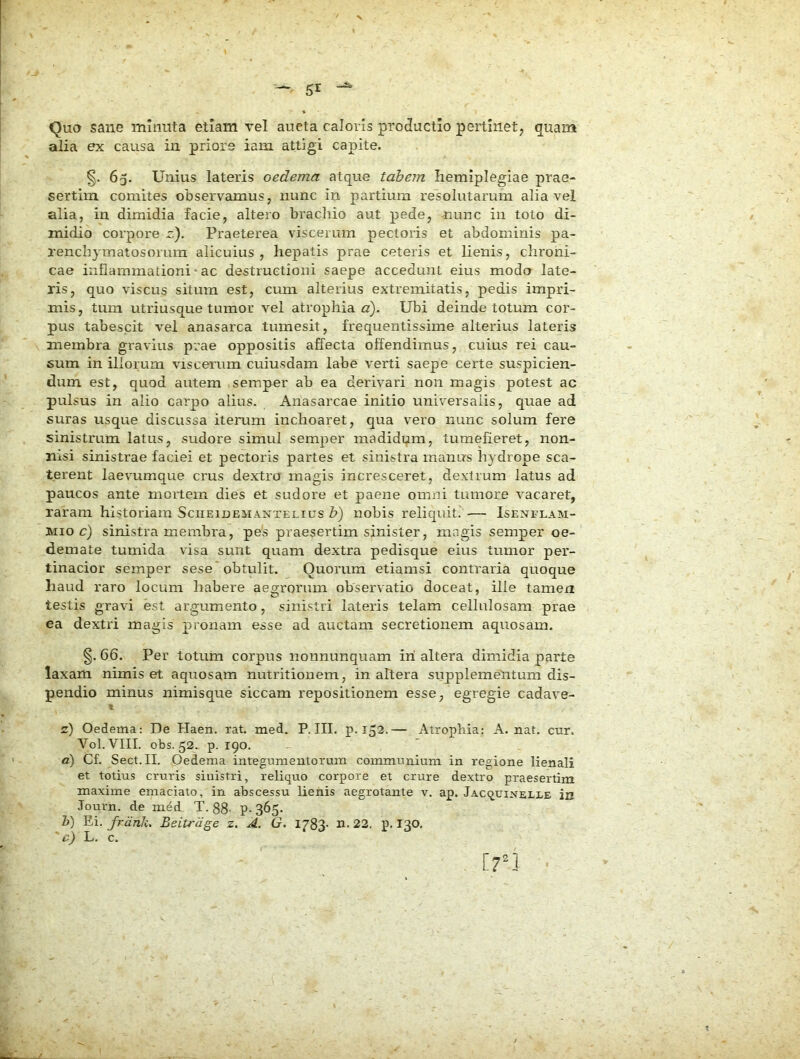 Quo sane minuta etiam vel aueta caloris productio pertinet, quam alia ex causa in priore iam attigi capite. §. 65. Unius lateris oedema atque tabem hemiplegiae prae- sertim comites observamus, nunc in partium resolutarum alia vel alia, in dimidia facie, altero bracliio aut pede, ^umc in toto di- midio corpore z). Praeterea viscerum pectoris et abdominis pa- renchymatosorum alicuius, hepatis prae ceteris et lienis, chroni- cae inflammationi • ac destructioni saepe accedunt eius modo late- ris, quo viscus situm est, cum alterius extremitatis, pedis impri- mis, tum utriusque tumor vel atrophiae). Ubi deinde totum cor- pus tabescit vel anasarca tumesit, frequentissime alterius lateris membra gravius prae oppositis affecta offendimus, cuius rei cau- 6um in illorum viscerum cuiusdam labe verti saepe certe suspicien- dum est, quod autem semper ab ea derivari non magis potest ac pulsus in alio carpo alius. Anasarcae initio universalis, quae ad suras usque discussa iterum inchoaret, qua vero nunc solum fere sinistrum latus, sudore simul semper madidum, tumefieret, non- nisi sinistrae faciei et pectoris partes et sinistra manus hydrope sca- terent laevumque crus dextra magis incresceret, dextrum latus ad paucos ante mortem dies et sudore et paene omni tumore vacaret, raram historiam Sciieidemaxtelius b) nobis reliquit.' •—■ Isenflam- Mio c) sinistra membra, pe's praesertim sinister, magis semper oe- demate tumida visa sunt quam dextra pedisque eius tumor per- tinacior semper sese* obtulit. Quorum etiamsi contraria quoque haud raro locum habere aeo[rorum observatio doceat, ille tamen testis gravi est argumento, sinistri lateris telam cellulosam prae ea dextri magis pronam esse ad auctam secretionem aquosam. §. 66. Per totum corpus nonnunquam iri altera dimidia parte laxam nimis et aquosam nutritionem, inaltera supplemelitum dis- pendio minus nimisque siccam repositionem esse, egregie cadave- t z) Oedema: De Haen. rat. med. P. III. p. 152.— Atrophia: A. nat. ctir. Vol. VIII. obs. 52. p. 190. d) Cf. Sect.II. Oedema integumentorum communium in regione lienali et totius cruris sinistri, reliquo corpore et crure dextro praesertim maxime emaciato, in abscessu lienis aegrotante v. ap. JAcqtriNELLE in Journ. de med T. 88- P-365. h) Ei. frdnk. Beitrdge z. A. G. 1783- n. 22. p. I30. 'e) L. c. iri •