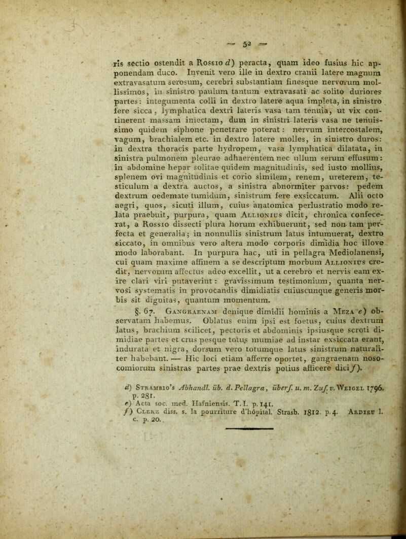 ris sectio ostendit a Rossioc?) peracta, quam ideo fusius hic ap- ponendam duco. Invenit vero ille in dextro cranii latere magnum extravasatura serosum, cerebri substantiam finesque nervorrura mol- lissimos, iii sinistro paulum tantum extravasati ac solito duriores partes: integumenta colli in dextro latere aqua impleta, in sinistro fere sicca, lymphatica dextri lateris vasa tam tenuia, ut vix con- tinerent massam iniectam, dum in sinistri lateris vasa ne tenuis- simo quidem siphone penetrare poterat: nervum intercostalem, vagum, brachialem etc. in dextro latere molles, in sinistro duros: in dextra thoracis parte hydropem, vasa lymphatica dilatata, in sinistra pulmonem pleurae adhaerentem nec ullum serum effusum: in abdomine hepar solitae quidem magnitudinis, sed iusto mollius, splenem ovi magnitudinis et corio similem, renem, ureterem, te- sticulum a dextra, auctos, a sinistra abnormiter parvos: pedem dextrum oedemate tumidum, sinistrum fere exsiccatum. Alii octo aegri, quos, sicuti illum, cuius anatomica perlustratio modo re- lata praebuit, purpura, quam Allionius dicit, chronica confece- rat, a Rossio dissecti plura horum exhibuerunt, sed non-tam per- fecta et generalia 5 in nonnullis sinistrum latus intumuerat, dextro siccato, in omnibus vera altera modo corporis dimidia hoc illove modo laborabant. In purpura hac, uti in pellagra Mediolanensi, cui quam maxime affinem a se descriptum morbum Allionius cre- dit, nervorum affectus adeo excellit, ut a cerebro et nervis eam ex- ire clari viri putaverint: gravissimum testimonium, quanta ner- vosi systematis in provocandis dimidiatis cuiuscunque generis mor- bis sit dignitas, quantum momentum. §. 67. Gangraenam denique dimidii hominis a Meza e) ob- servatam habemus. Oblatus enim ipsi est foetus, cuius dextrum fatus, brachium scilicet, pectoris et abdominis ipsiusque scroti di- midiae partes et crus pesque totujs mumiae ad instar exsiccata erant, indurata et nigra, dorsum vero totumque latus sinistrum naturali- ter habebant.— Hic loci etiam afferre oportet, gangraenam noso- comiorum sinistras partes prae dextris potius afficere dici^). d) Strambio’s Ahhandl. ilh. d.Pellagra, uherf. u.m,ZuJ.v.'^zzG'E.'L\'j<)6. р. 28r. r) Acta soc. ined. Ilafniensis. T. I. p. 141. /) Cleke diss, s. la pourriture d’li6piial. Strasb. I8l2. p. 4. Ardieu 1. с. p. 20..