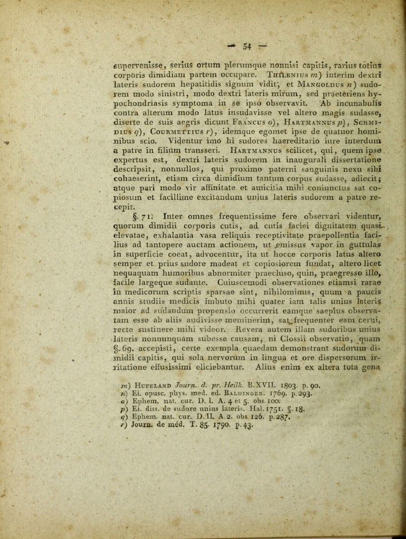 enpervenlsse, serius ortum plerumque nonnisi capitis, rarius totius corporis dimidiam partem occupare. TirilENius/72) interim dextri lateris sudorem hepatitidis signum vidit', et Mangoldus ji) sudo- rem modo sinistri, modo dextri lateris mirum, sed praetOriens hy- pochondriasis symptoma in se ipso observavit. Ab incunabulis contra alterum modo latus insudavisse vel altero magis sudasse, diserte de suis aegris dicunt Francus o), Hartjiannus/?), Schmi- Dius 9), CouRMETTius/•), idemque egomet ipse de quatuor homi- nibus scio. Videntur imo hi sudores haereditario iure interdum a patre in filium transseri. Hartmannus scilicet, qui, quem ipse, expertus est, dextri lateris sudorem in inaugurali dissertatione descripsit, nonnullos, qui proximo paterni sanguinis nexu sibi cohaeserint, etiam circa dimidium tantum corpus sudasse, adiecit; atque pari modo vir affinitate et amicitia mihi coniunctus sat co- piosum et facillime excitandum unius lateris sudorem a patre re- cepit. §. 71J Inter omnes frequentissime fere observari videntur, quorum dimidii corporis cutis, ad cutis faciei dignitatem quasi- elevatae, exhalantia vasa reliquis receptivitate praepollentia faci- lius ad tantopere auctam actionem, ut ^missus vapor in guttulas in superficie coeat, advocentur, ita ut hocce corporis latus altero semper et prius SLudore madeat et copiosiorem fundat, altero licet nequaquam humoribus abnormiter praecluso, quin, praegresso illo, facile largeque sudante. Cuiuscemodi observationes etiamsi rarae in medicorum scriptis sparsae sint, nihilominus, quum a paucis annis studiis medicis imbuto mihi quater iara talis unius Interis maior ad sudandum propensio occurrerit eamque saepius observa- tam esse ab aliis audivisse meminerim, sat^frequenter eam cerai, recte sustinere mihi videor. Revera autem illam sudoribus unius ■lateris nonnunquam subesse causam, ni Clossii observatio, quam §.69. accepisti, certe exempla quaedam demonstrant sudomm di- midii capitis, qui sola nervorum in lingua et ore dispersorum ir- ritatione effusissimi eliciebantur. Alius enim ex altera tota gena m) Hufeland Journ. d. pr. Heill;. B.XVII. 1803. p. 90. 71) Ei. opusc. pliys. med. ed. Baluinger. 1769. p. 293. o) Epliem. nat. cur. U. I. A. 4 et 5. obs. 100. p~) Ei. diss. de sudore unius lateris. Hal. 1751. §. I8* 9) Ephem. nat. cur. D. IL A. 2. obs 126. p. 287. - r) Joura. de mdd. T. 85- 1790- P-43*