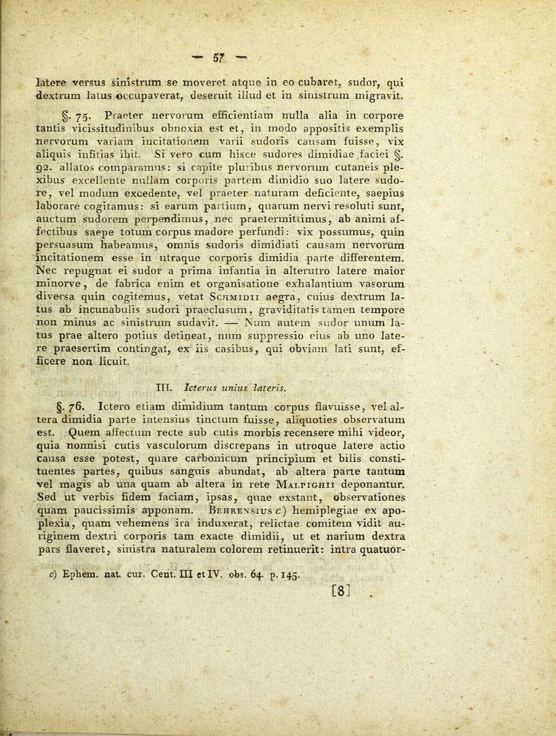 latere versus sinistrum se moveret atquo in eo cubaret, sudor, qui dextrum latus occupaverat, deseruit illud et in sinistrum migravit. 75. Praeter nervorum efficientiam nulla alia in corpore tantis vicissitudinibus obnoxia est et, in modo appositis exemplis nervorum variam incitationem varii sudoris causam fuisse, vix aliquis infitias ibit. Si vero cum hisce sudores dimidiae faciei 92. allatos comparamus: si capite plutibus nervorum cutaneis ple- xibus excellente nullam corporis partem dimidio suo latere sudo- re, vel modum excedente, vel praeter naturam deficiente, saepius laborare cogitamus: si earum panium, quarum nervi resoluti sunt, auctum sudorem pei'pendimus, nec praetermitiimus, ab animi af- fectibus saepe totum corpus madore perfundi: vix possumus, quin persuasum habeamus, omnis sudoris dimidiati causam nervorum incitationem esse in utraque corporis dimidia parte differentem. Nec repugnat ei sudor a prima infantia in alterutro latere maior minorve, de fabrica enim et organisatione exhalantium vasorum diversa quin cogitemus, vetat Schmidii aegra, cuius dextrum la- tus ab incunabulis sudori praeclusum, graviditatis tamen tempore non minus ac sinistrum sudavit. — Num autem sudor unum la- tus prae altero potius detineat, num suppressio eius ab uno late- re praesertim contingat, ex iis casibus, qui obviam lati sunt, ef- ficere non licuit. III. Icterus unius lateris. §.76. Ictero etiam dimidium tantimi corpus flavuisse, vel al- tera dimidia parte intensius tinctum fuisse, aliquoties observatum est. Quem affectum recte sub cutis morbis recensere mihi videor, quia nonnisi cutis vasculorum discrepans in utroque latere actio causa esse potest, quare carbonicum principium et bilis consti- ' tuentes partes, quibus sanguis abundat, ab altera parte tantum vel magis ab una quam ab altera in rete Malpighii deponantur. Sed ut verbis fidem faciam, ipsas, quae exstant, observationes quam paucissimis apponam. Behrensius c) hemiplegiae ex apo- plexia, quam vehemens ira induxerat, relictae comitem vidit au- riginem dextri corporis tam exacte dimidii, ut et narium dextra pars flaveret, sinistra naturalem colorem retinuerit: intra quatuor- c) Ephem. nat. cux. Cent. III et IV, obs. 64. p. 145. [8] .
