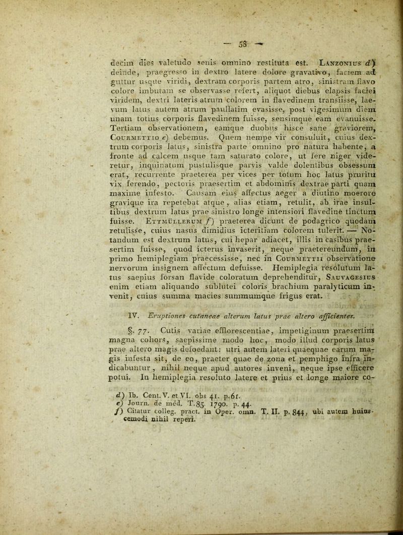 oS decim dies valetudo senis omninO restituta est. Laxzon^ius d'i deinde, praegresso in dextro latere dolore gravaliA-o, faciem ad guttur usque viridi, dextram corporis partem atro, sinistram flavo colore imbutam se observasse refert, aliquot diebus elapsis faciei viridem, dextri lateris atrum colorem in flavedinem transiisse, lae- vum latus autem atrum paullatim evasisse, post vigesimum diem unam totius corporis flavedinem fuisse, sensimque eam evanuisse. Tertiam observationem, eamque duobus hisce sane graviorem, CouRMETTio e) debemus. Quem nempe vir consuluit, cuius dex- trum corporis latus, sinistra parte omnino pro natura habente, a fronte ad calcem usque tam saturato colore, ut fere niger vide- retur, incpiinatum pustulisque parvis valde dolentibus obsessura erat, recurrente praeterea per vices per totum hoc latus pruritu vix ferendo, pectoris praesertim et abdominis dextrae parti quara maxime infesto. Causam eius affectus aeger a diutino moerore gravique ira repetebat atque, alias etiam, retulit, ab irae insul- tibus dextrum latus prae sinistro longe intensiori flavedine tinctura fuisse. Ettmullerum y) praeterea dicunt de podagrico quodaui retulisse, cuius nasus dimidius icteriliam coloi*em tulerit. — No- tandum est dextrum latus, cui hepar adiacet, illis in casibus prae- isertim fuisse, quod icterus invaserit, neque praetereundum, in primo hemiplegiam praecessisse, nec in Courmettu obsen^atione nervorum insignem affectum defuisse. Hemiplegia resolutum la- ‘' tus saepius forsan flavide coloratum deprehenditur, Sauvagesius enim etiam aliquando sublutei coloris brachium paralyticum in* v'enit, cuius summa macies summumque frigus erat. IV. Eruptiones cutaneae alterum latus prae altero afficientes. §. 77. Cutis variae efflorescentiae, impetiginum praeserlim magna cohors, saepissime modo lioc, modo illud corporis latus prae altero magis defoedaiit; utri autem lateri quaequae earum ma- gis infesta sit, de eo, praeter quae de zona et pemphigo infra fn- dicabunlur , nihil neque apud autores inveni, ^ neque ipse efficere potui. In hemiplegia resoluto latere et prius et longe maiore co- d') Ib. Cent.V, etVI. obs 41. p.6r. e) Journ. de med. T.35- 1790. p. 44* /) Citatur colleg. pract. in Oper. oma. T. II. p. 844, ubi autem huiu«- , cemodi aihil reperi.
