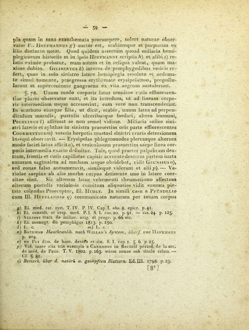 pia qnain m sano exantliemata prorumpere, solers naturae obser- vator F.. IIoFFMANNus g-) auctor est, scabiemque et purpuram ex aliis distincte notat. Quod quidem assertum quoad miliaria hemi- plegicorum historiis et in ipsis Hoffmanxi scriptis h) et alibi i) re- latis eximie probatur, num autem et in reliqua valeat, quam ma- xime dubito. Gicibertus k) interea de pemph} godibus vesicis re- fert, quae in solo sinistro latere hemiplegia resoluto et oedema- te simul tumente, praegresso erythemate erysipelatoso, propullu- larunt et superveniente gangraena ex vita aegrum sustulerunt. 78. Unum modo corporis latus tenuisse culis efflorescen- tiae plures observatae sunt, et ita interdum, ut ad lineam corpo- ris intermediam usque accesserint, eam vero' non transcenderint. In scorbuto eiusque filia, ut dicit, scabie, unum latus ad perpen- diculum maculis, pustulis ulceribusque foedari, altero immuni, Peciilinus Z) affirmat se non semel vidisse. Miliaria solius sini- stri lateris et aphthas in sinistra praesertim oris parte efflorescentes CouRMETTiusnQ veteris herpetis crustosi sinistri cruris detersionem insequi obseiuavit. •— Erysipelas phlegmonodes plerumque alterum modo faciei latus alficit/i), et vesiculosum praesertim saepe linea cor- poris intermedia exacte definitui'. Tale, quod praeter palpebram dex- tram, frontis et culis capillatae capitis accurate dextram pariem iuxta suturam sagittalem ad nucham usque obsidebat, vidit Geunsius o), sed zonae falso annumeravit, simileque viderant et alii p).— Va- riolae saepius ab alio morbo corpus detinente uno in latere coer- citae sunt. Sic alterum latus vehementi rheumatismo affectum alterum pustulis variolosis consitum aliquoties vidit summa pie- tate colendus Praeceptor, 111. IIimlv. In simili casu a Pfundelio cum 111. FIufelandio q) communicato naturam per totum corpus g) Ei. rned. rat. syst. T. IV. P. IV. Cap.I. obs. 8* epicr. p.4t. h) Ei. consuit, et resp. med. P. I. S. I. cas.20. p-91. — cas. 24. p. 125. i) Allioni tract. de miliar. orig. et progr. p. 66 etc. }i) Ei. ntonogr. du pemphigus 1813- ?• 180. Z) L. c. m) L. c. Ti) Bateman Hautkrankh. Willan’s Systeyn, ilherf. ro?z Hanemaxn p. 204. o) DU Pci diss. de hom. dextfo et sin. S. I. cap. i. §, 6. P-25. -p) Vid. inter alia tria exempla a Carronio in Recueil period. de la soc* de med. de Paris. T. V. 1802. p. 163. etiam zonae sub titulo relata.—■ Cf. §. 81. q) Bemerk. uber cl. natiirl u, geimpften Blattern, Edi III. 1798- P-23. [8^1