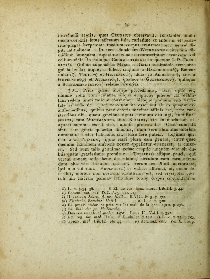 iascefnodi aegris, quos Gecxstus observavit, constanter unum modo corporis latus affectum fuit, rarissime et anterius et poste- rius plagae lierpetosae medium corpus transmearunt, ne vel di- giti latitudinem. In certe duodecim Wichmaxxus circulum di- midium nunquam superante zona circumscriptam truncum vel collum vidit: in quinque Courmettius/z): in quatuor 1. P. Frax- Kiusz). Quibus superaddas Marci et Reilii testimonia certe ma- gni facienda: atque, si lubet, singulas a Hagedorxio/c), Bouch- iiolzioZ), ToDiom) et Gilbertozz), duas ab Alibertoo), tres a IIuFELAXDop) et Albersio^), quatuot a GuLBRAxnor), quinque a ScHEiDEMANTELio j) 1’elatas historias. §. 8i- Prius quam ulterius procedamus, scire opifs est, mimne zona cum cutanea aliqua eruptione praetet ita defihi- tam sedem omni ratione conveniat, ideoque pro sola eius varie- tate habenda sit. Quod vero non ita esse, sed ab iis quoque ex- anthematibus, quibus prae ceteris maxime affinis est, tam con- stantibus sibi, quam gravibus signis circinum disiungi, cum Bur- SERius, tum WiCHMAXxtrs, tum Reieius, viri in morborum di- dgnosi summe excelfentes, aliiqUe probarunt. Quae cum ita sint, iam gravis quaestio obiicitur, num vere absolutus morbus dimidiatus zoster habendus sit. Esse fere putem. Legimus qui- dem apud Peixium, ignis sacri plura esse genera, inter quae medium hominem ambiens zoster appelletur et enecet, si cinxe- rit. Sed num talis genuinae zonae eruptio unquam visa sit du- biis quam gravissimis premitur. TulpiusQ aliique pauci, qui veram zonam satis bene describunt, circulum eam raro admo- dum absolvere innuunt quidem, verum ex Plinii auctoritate, ipsi non viderunt. Adolpiiuszz) se vidisse affirmat, at, quem de- scribit, morbus non nostmin exanthema est, sed erysipeltis vesi- culosum fasciam palmae latitudine totum corpus circumdantem h) L. c. P-34-36. i) Ei. de cur, hom. morb. Lib. III. p. 44. h) Epbem. nat. cur. D. I. A. 3. obs. 215. ' l) Hufeland Journ. d. pr. Heilk.. B. VIII. St. 3. p. 177. m) Klinische Berichte. Heft I. n) L c. p. 320. o) Ei. precis, theor. et prat. sur les mal. de la peau iglO. p. 206. jp) Ei. Bibi, der pr. Heilkunde. q) Duncan annals of medie. 1801. Lustr. II. Vol. I. p-382. r) Act reg. soc. med. Hafn. T. I. obs. I r. p.142. s) L. c. u. 33. p.l82. t) Observ. med. Lib. III. obs. 44. u) Acta nat. cur. Vol. X. obs. 9.