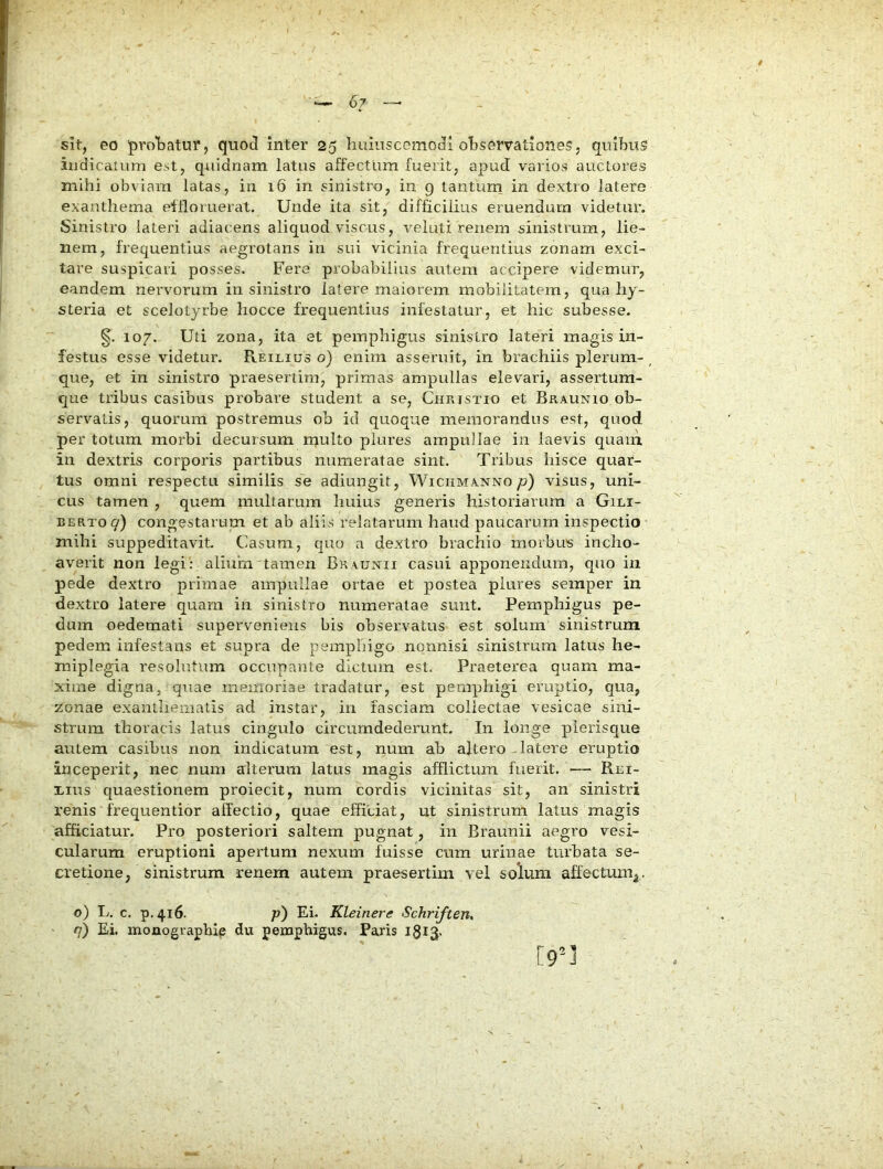 indica!Lim est, quidnam latus affectum fuerit, apud varios auctores mihi obviam latas, in 16 in sinistro, in g tanturn in dextro latere exanthema effloruerat. Unde ita sit, difficilius eruendum videtur. Sinistro lateri adiacens aliquod viscus, veluti renem sinistrum, lie- nem, frequentius aegrotans in sui vicinia frequentius zonam exci- tare suspicari posses. Fere probabilius autem accipere videmur, eandem nervorum in sinistro latere maiorem mobilitatem, qua hy- steria et scelotyrbe liocce frequentius infestatur, et hic subesse. §. 107. Uti zona, ita et pemphigus sinistro lateri magis in- festus esse videtur. Reilius o) enim asseruit, in brachiis plerum- ^ que, et in sinistro praesertim, primas ampullas elevari, assertum- que tribus casibus probare student a se, Christio et Braunio ob- servatis, quorum postremus ob id quoque memorandus est, quod per totum morbi decursum rnulto plures ampullae in laevis quam in dextris corporis partibus numex'atae sint. Tribus hisce quar- tus omni respectu similis se adiungit, Wichmanno/?) visus, uni- cus tamen , quem mullarum huius generis historiarum a Gili- BERToq) congestarum et ab aliis relatarum haud paucarum inspectio mihi suppeditavit. Casum, quo a dextro brachio morbus incho- averit non legi: aliuin, tamen Braunii casui apponendum, quo in pede dextro primae ampullae ortae et postea plures semper in dextro latere quam in sinistro numeratae sunt. Pemphigus pe- dum oedemati superveniens bis observatus est solum sinistrum pedem infestans et supra de pemphigo nonnisi sinistrum latus he- miplegia resolutum occupante dictum est. Praeterea quam ma- xime digna, qxiae meinoriae tradatur, est pemphigi eruptio, qua, zonae exanthematis ad instar, in fasciam collectae vesicae sini- strum thoracis latus cingulo circumdederunt. In longe plerisque autem casibus non indicatura est, num ab aftero-latere eruptio inceperit, nec num alterum latus magis afflictum fuerit. — Rei- i-ins quaestionem proiecit, num cordis vicinitas sit, an sinistri renis frequentior affectio, quae efficiat, ut sinistrum latus magis afficiatur. Pro posteriori saltem pugnat, in Braunii aegro vesi- cularum eruptioni apertum nexum fuisse cum urinae turbata se- cretione, sinistrum renem autem praesertim vel solum affectum^. o) L. c. p.416. p) Ei. Kleinere Schriften, <7) Ei. monographip du pemphigus. Paris igiS-