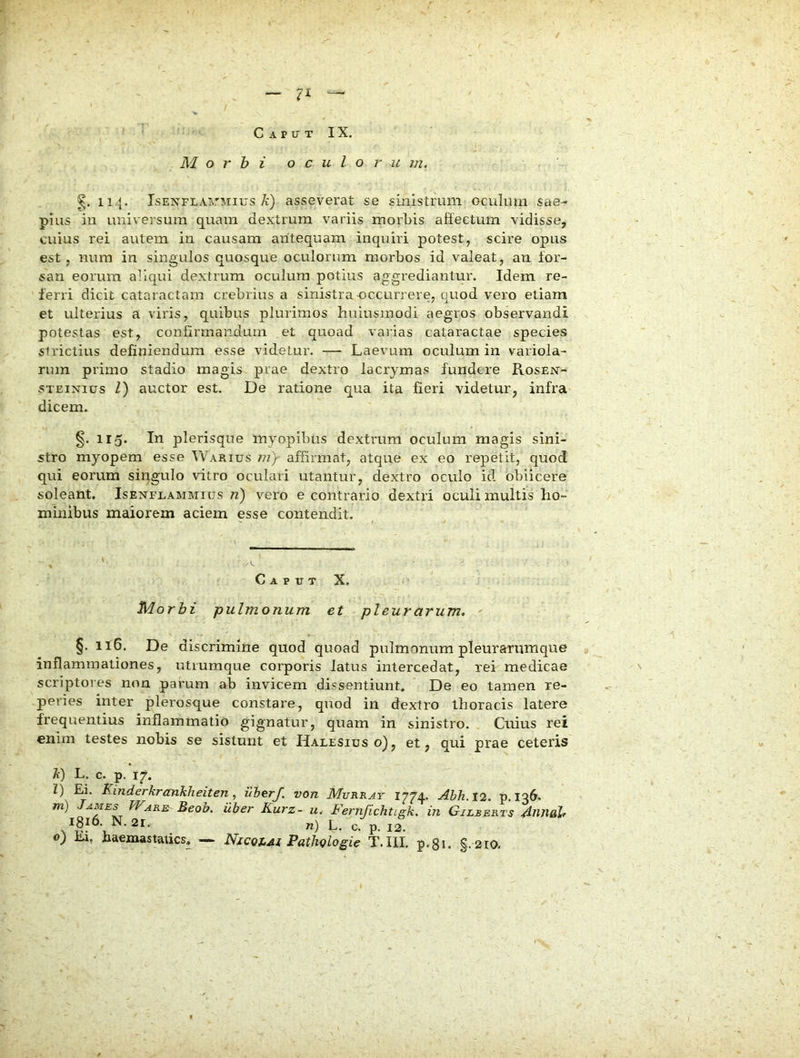 ■ ‘ C A P TJ T I X. Morbi oculorum. g. 114. IsEN'FLAi\rMius A) asseverat se sinistrum oculuui sae- pius in universum quam dextrum variis morbis affectum vidisse, cuius rei autem in causam antequam inquiri potest, scire opus est, num in singulos quosque oculorum morbos id valeat, an for- san eorum aliqui dextrum oculum potius aggx’ediantur. Idem re- ferri dicit cataractam crebrius a sinistra-occurrere, quod vero etiam et ulterius a viris, quibus plurimos huiusmodi aegros observandi potestas est, confirmandum et quoad varias cataractae species strictius definiendum esse videtur. — Laevum oculum in variola- nun primo stadio magis prae dextro lacrymas fundere Rosen- STEiNius Z) auctor est. De ratione qua ita fieri videtur, infra dicem. §. 115. In plerisque myopibus dextrum oculum magis sini- stro myopem esse Warius J7i)r affirmat, atque ex eo repetit, quod qui eorum singulo vitro oculari utantur, dextro oculo id obiicere soleant. Isenfeammius n) vero e contrario dextri oculi multis ho- minibus maiorem aciem esse contendit. Caput X. Morbi pulmonum et pleurarum, §. 116. De discrimine quod quoad pulmonum pleurarumque inflammationes, utrumque corporis latus intercedat, rei medicae scriptores non parum ab invicem dissentiunt. De eo tamen re- peries inter plerosque constare, quod in dextro thoracis latere frequentius inflammatio gignatur, quam in sinistro. Cuius rei enim testes nobis se sistunt et Halesius o), et, qui prae ceteris A) L. c. p. 17. Z) Ei. Kinderkrankheiten, iiherf. von Murray 1774. Abh. 12. p.136. m) James Ware Beob. uber Kurz- u. Fernjichtigk. in Gilberts Annab 1816. N. 21. n) L. c. p. 12. o) Ei, haemastatics. — Nxcqjjm PatJu?logie T.III. p.8i. §. 210.